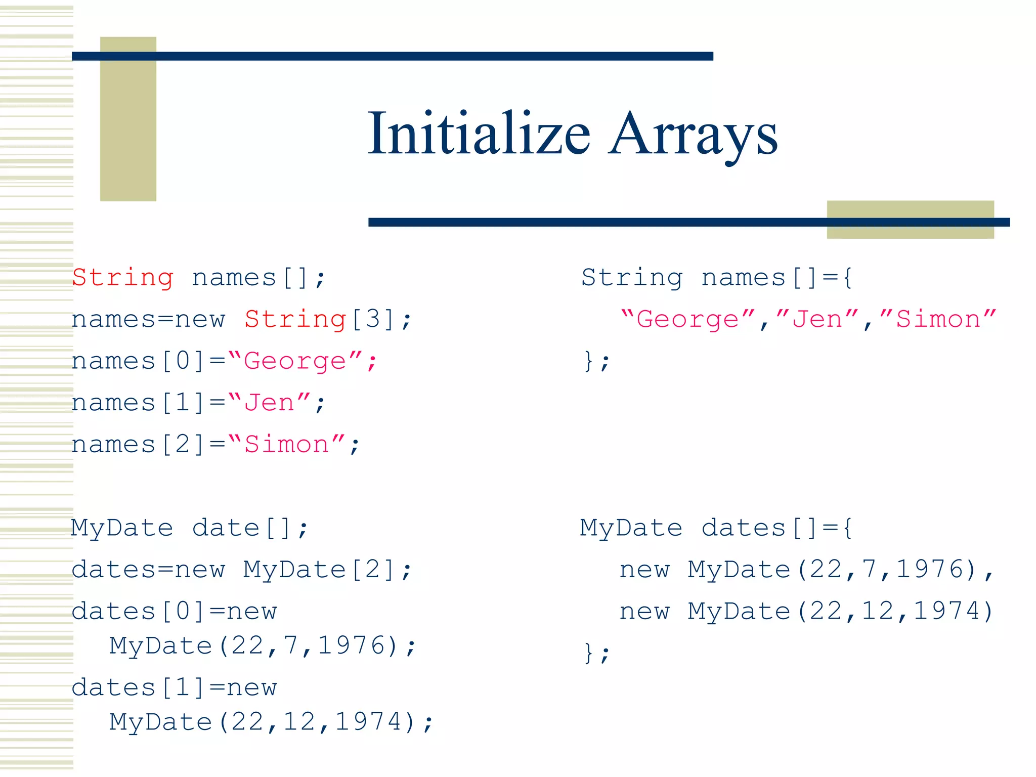 Initialize Arrays
String names[];
names=new String[3];
names[0]=“George”;
names[1]=“Jen”;
names[2]=“Simon”;
MyDate date[];
dates=new MyDate[2];
dates[0]=new
MyDate(22,7,1976);
dates[1]=new
MyDate(22,12,1974);
String names[]={
“George”,”Jen”,”Simon”
};
MyDate dates[]={
new MyDate(22,7,1976),
new MyDate(22,12,1974)
};
 
