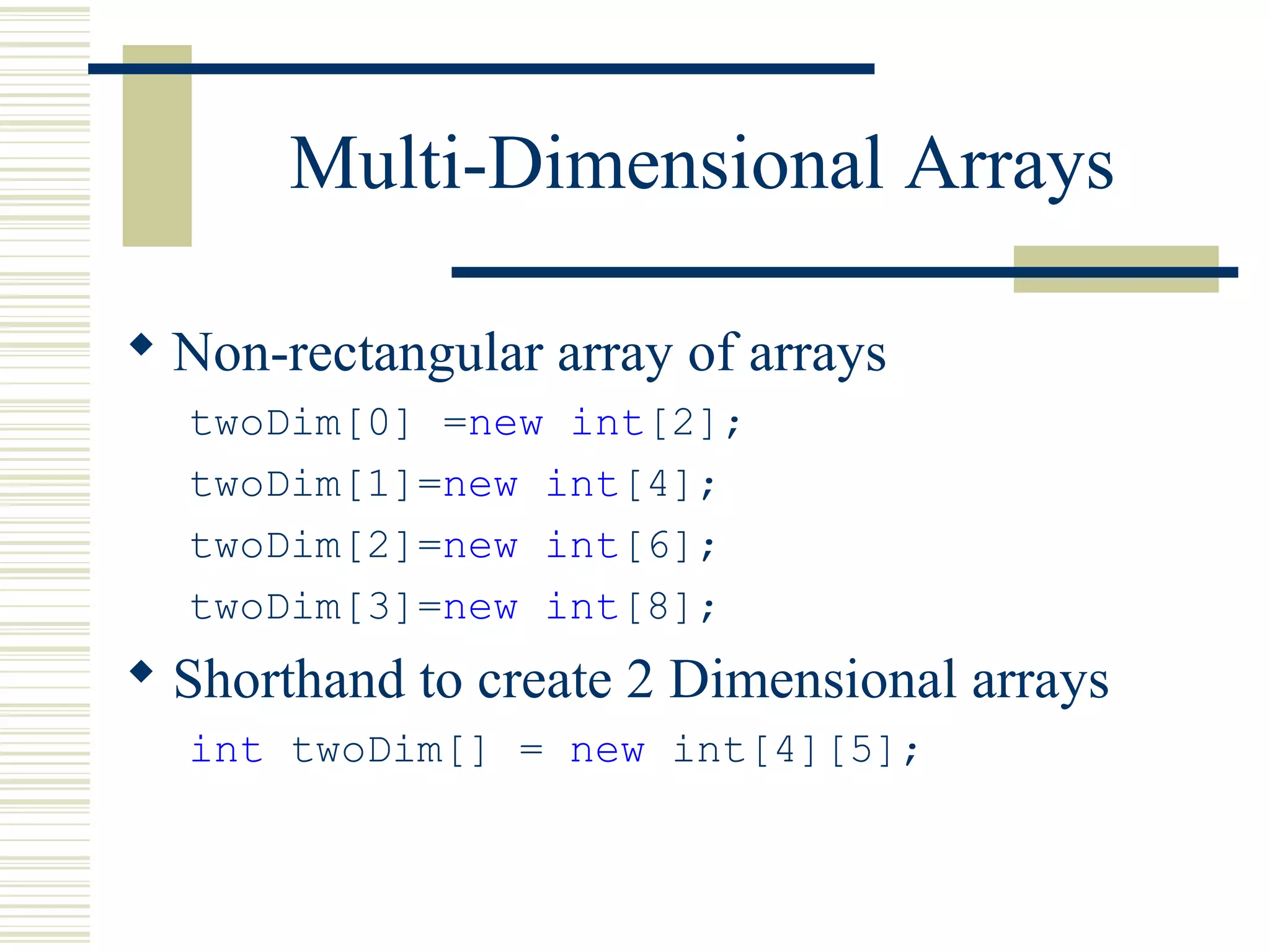 Multi-Dimensional Arrays
 Non-rectangular array of arrays
twoDim[0] =new int[2];
twoDim[1]=new int[4];
twoDim[2]=new int[6];
twoDim[3]=new int[8];
 Shorthand to create 2 Dimensional arrays
int twoDim[] = new int[4][5];
 