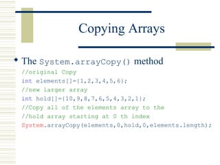 Copying Arrays
 The System.arrayCopy() method
//original Copy
int elements[]={1,2,3,4,5,6};
//new larger array
int hold[]={10,9,8,7,6,5,4,3,2,1};
//Copy all of the elements array to the
//hold array starting at 0 th index
System.arrayCopy(elements,0,hold,0,elements.length);
 