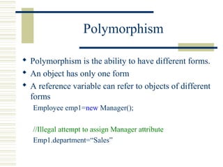 Polymorphism
 Polymorphism is the ability to have different forms.
 An object has only one form
 A reference variable can refer to objects of different
forms
Employee emp1=new Manager();
//Illegal attempt to assign Manager attribute
Emp1.department=“Sales”
 
