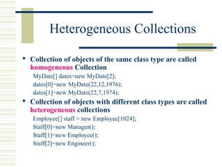 Heterogeneous Collections
 Collection of objects of the same class type are called
homogeneous Collection
MyDate[] dates=new MyDate[2];
dates[0]=new MyDate(22,12,1976);
dates[1]=new MyDate(22,7,1974);
 Collection of objects with different class types are called
heterogeneous collections
Employee[] staff = new Employee[1024];
Staff[0]=new Manager();
Staff[1]=new Employee();
Staff[2]=new Engineer();
 