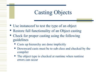 Casting Objects
 Use instanceof to test the type of an object
 Restore full functionality of an Object casting
 Check for proper casting using the following
guidelines
 Casts up hierarchy are done implicitly
 Downward casts must be to sub class and checked by the
compiler
 The object type is checked at runtime when runtime
errors can occur
 