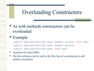 Overloading Constructors
 As with methods constructors can be
overloaded
 Example
public Employee(String name, double salary, Date dob)
public Employee(String name, double salary)
public Employee(String name, Date dob)
 Argument list must differ
 The this reference can be used at the first line of a constructor to call
another constructor
 