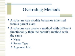 Overriding Methods
 A subclass can modify behavior inherited
from a parent class
 A subclass can create a method with different
functionality than the parent’s method with
the same
 Name
 Return Type
 Argument List
 