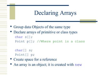 Declaring Arrays
 Group data Objects of the same type
 Declare arrays of primitive or class types
char s[];
Point p[]; //Where point is a class
char[] s;
Point[] p;
 Create space for a reference
 An array is an object; it is created with new
 