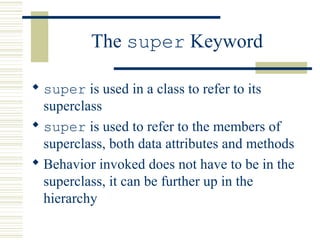 The super Keyword
 super is used in a class to refer to its
superclass
 super is used to refer to the members of
superclass, both data attributes and methods
 Behavior invoked does not have to be in the
superclass, it can be further up in the
hierarchy
 