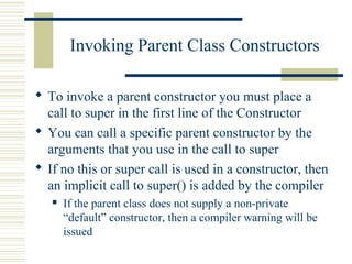 Invoking Parent Class Constructors
 To invoke a parent constructor you must place a
call to super in the first line of the Constructor
 You can call a specific parent constructor by the
arguments that you use in the call to super
 If no this or super call is used in a constructor, then
an implicit call to super() is added by the compiler
 If the parent class does not supply a non-private
“default” constructor, then a compiler warning will be
issued
 