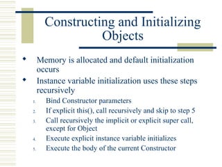 Constructing and Initializing
Objects
 Memory is allocated and default initialization
occurs
 Instance variable initialization uses these steps
recursively
1. Bind Constructor parameters
2. If explicit this(), call recursively and skip to step 5
3. Call recursively the implicit or explicit super call,
except for Object
4. Execute explicit instance variable initializes
5. Execute the body of the current Constructor
 