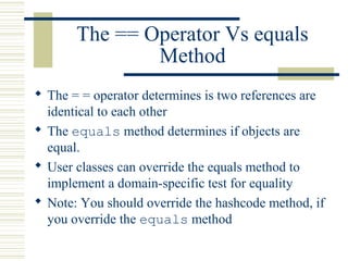 The == Operator Vs equals
Method
 The = = operator determines is two references are
identical to each other
 The equals method determines if objects are
equal.
 User classes can override the equals method to
implement a domain-specific test for equality
 Note: You should override the hashcode method, if
you override the equals method
 