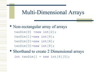 Multi-Dimensional Arrays
 Non-rectangular array of arrays
twoDim[0] =new int[2];
twoDim[1]=new int[4];
twoDim[2]=new int[6];
twoDim[3]=new int[8];
 Shorthand to create 2 Dimensional arrays
int twoDim[] = new int[4][5];
 
