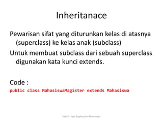 Inheritanace 
Pewarisan sifat yang diturunkan kelas di atasnya 
(superclass) ke kelas anak (subclass) 
Untuk membuat subclass dari sebuah superclass 
digunakan kata kunci extends. 
Code : 
public class MahasiswaMagister extends Mahasiswa 
Sesi 5 - Java Application Developer 
 