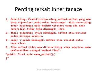 Penting terkait Inheritanace 
1. Overriding: Pendefinisian ulang method-method yang ada 
pada superclass pada kelas turunannya. Jika overriding 
telah dilakukan maka method tersebut yang ada pada 
superclass tidak akan dipanggil lagi. 
2. this: digunakan untuk memanggil method atau atribut 
milik dirinya sendiri. 
3. super : untuk memanggil method atau atribut milik 
superclass 
4. Jika method tidak mau di-overriding oleh subclass maka 
deklarasikan sebagai method final. 
“public final void nama_method(){ 
}” 
Sesi 5 - Java Application Developer 
 