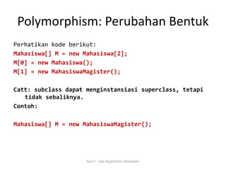 Polymorphism: Perubahan Bentuk 
Perhatikan kode berikut: 
Mahasiswa[] M = new Mahasiswa[2]; 
M[0] = new Mahasiswa(); 
M[1] = new MahasiswaMagister(); 
Catt: subclass dapat menginstansiasi superclass, tetapi 
tidak sebaliknya. 
Contoh: 
Mahasiswa[] M = new MahasiswaMagister(); 
Sesi 5 - Java Application Developer 
 