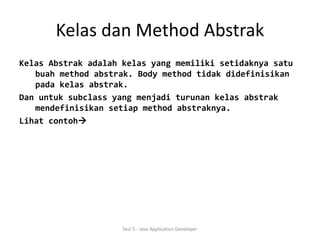 Kelas dan Method Abstrak 
Kelas Abstrak adalah kelas yang memiliki setidaknya satu 
buah method abstrak. Body method tidak didefinisikan 
pada kelas abstrak. 
Dan untuk subclass yang menjadi turunan kelas abstrak 
mendefinisikan setiap method abstraknya. 
Lihat contoh 
Sesi 5 - Java Application Developer 
 