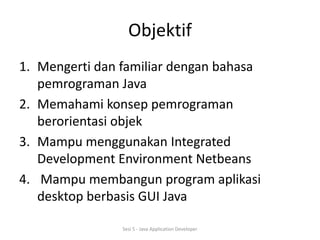 Objektif 
1. Mengerti dan familiar dengan bahasa 
pemrograman Java 
2. Memahami konsep pemrograman 
berorientasi objek 
3. Mampu menggunakan Integrated 
Development Environment Netbeans 
4. Mampu membangun program aplikasi 
desktop berbasis GUI Java 
Sesi 5 - Java Application Developer 
 