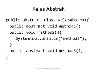 Kelas Abstrak 
public abstract class KelasAbstrak{ 
public abstract void method1(); 
public void method2(){ 
System.out.println("method2"); 
} 
public abstract void method3(); 
} 
Sesi 5 - Java Application Developer 
 