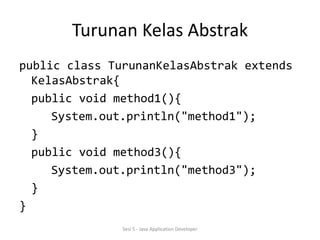 Turunan Kelas Abstrak 
public class TurunanKelasAbstrak extends 
KelasAbstrak{ 
public void method1(){ 
System.out.println("method1"); 
} 
public void method3(){ 
System.out.println("method3"); 
} 
} 
Sesi 5 - Java Application Developer 
 