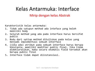 Kelas Antarmuka: Interface 
Mirip dengan kelas Abstrak 
Karakteristik kelas antarmuka: 
1. Tidak ada satupun method ada inteface yang boleh 
memiliki body 
2. Seluruh method yang ada pada interface harus bersifat 
public 
3. Bodu dari setiap method dituliskan pada kelas yang 
menjadi implementasi sebuah interface 
4. (jika ada) atribut pada sebuah interface harus berupa 
konstanta, memiliki modifier public final. Jika tidak 
dideklarasikan, maka secara otomatis field tersebut akan 
berupa public final 
5. Interface tidak dapat diinstansiasi. 
Sesi 5 - Java Application Developer 
 