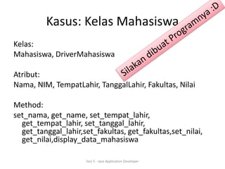 Kasus: Kelas Mahasiswa 
Kelas: 
Mahasiswa, DriverMahasiswa 
Atribut: 
Nama, NIM, TempatLahir, TanggalLahir, Fakultas, Nilai 
Method: 
set_nama, get_name, set_tempat_lahir, 
get_tempat_lahir, set_tanggal_lahir, 
get_tanggal_lahir,set_fakultas, get_fakultas,set_nilai, 
get_nilai,display_data_mahasiswa 
Sesi 5 - Java Application Developer 
 
