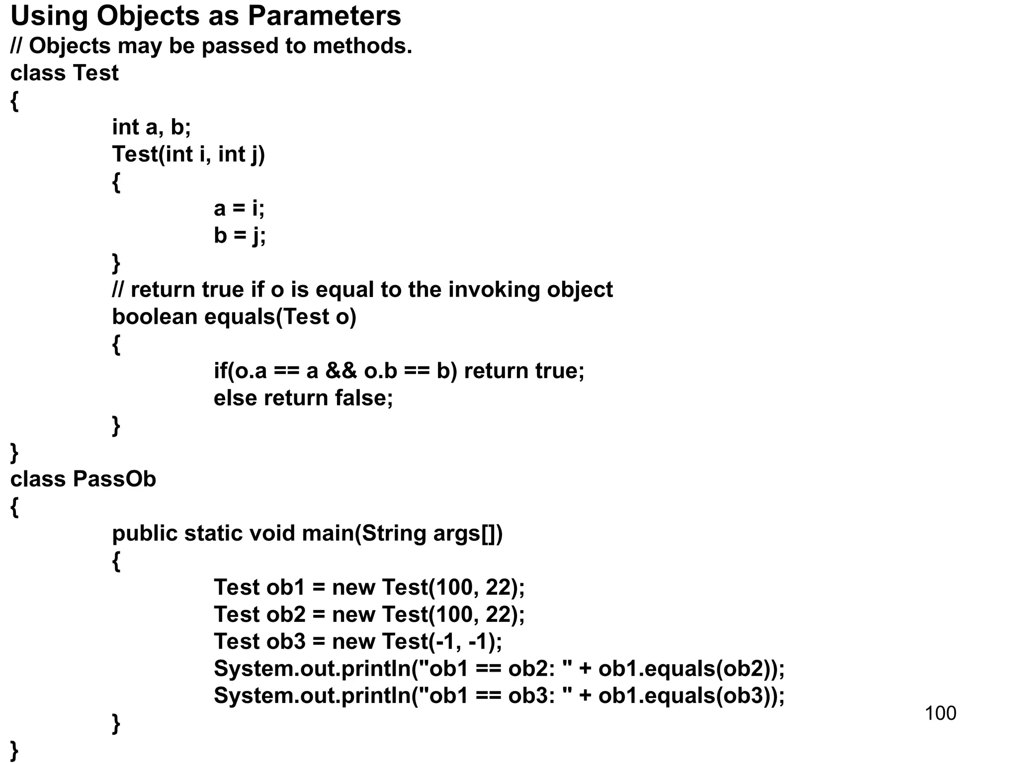 100 Using Objects as Parameters // Objects may be passed to methods. class Test { int a, b; Test(int i, int j) { a = i; b = j; } // return true if o is equal to the invoking object boolean equals(Test o) { if(o.a == a && o.b == b) return true; else return false; } } class PassOb { public static void main(String args[]) { Test ob1 = new Test(100, 22); Test ob2 = new Test(100, 22); Test ob3 = new Test(-1, -1); System.out.println("ob1 == ob2: " + ob1.equals(ob2)); System.out.println("ob1 == ob3: " + ob1.equals(ob3)); } } 