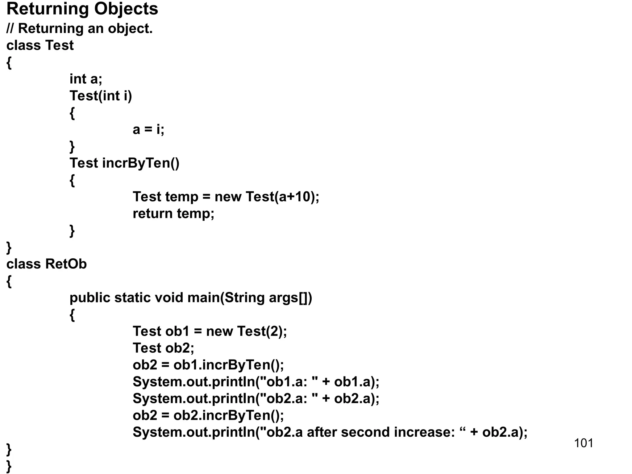 101 Returning Objects // Returning an object. class Test { int a; Test(int i) { a = i; } Test incrByTen() { Test temp = new Test(a+10); return temp; } } class RetOb { public static void main(String args[]) { Test ob1 = new Test(2); Test ob2; ob2 = ob1.incrByTen(); System.out.println("ob1.a: " + ob1.a); System.out.println("ob2.a: " + ob2.a); ob2 = ob2.incrByTen(); System.out.println("ob2.a after second increase: “ + ob2.a); } } 