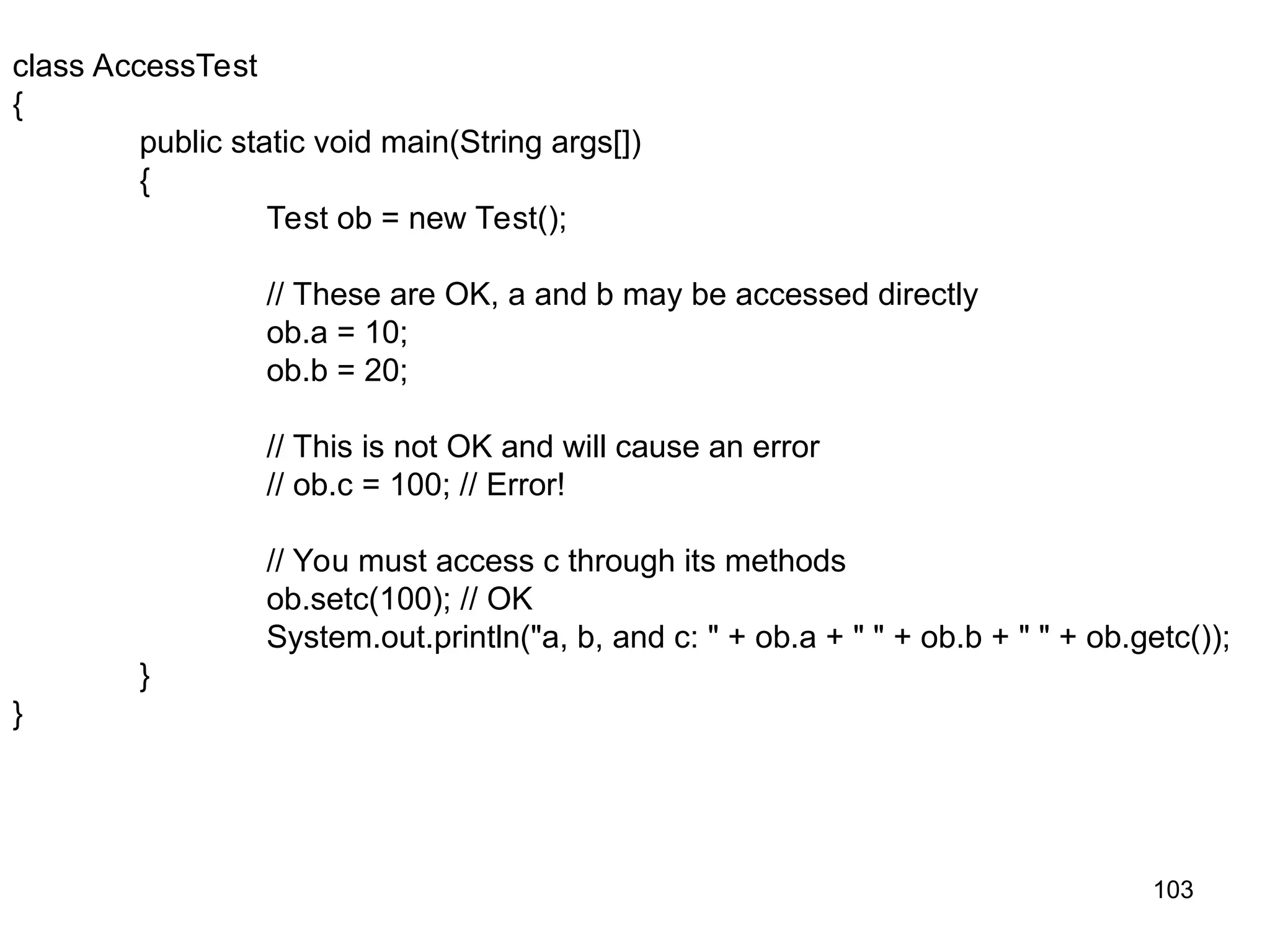 103 class AccessTest { public static void main(String args[]) { Test ob = new Test(); // These are OK, a and b may be accessed directly ob.a = 10; ob.b = 20; // This is not OK and will cause an error // ob.c = 100; // Error! // You must access c through its methods ob.setc(100); // OK System.out.println("a, b, and c: " + ob.a + " " + ob.b + " " + ob.getc()); } } 