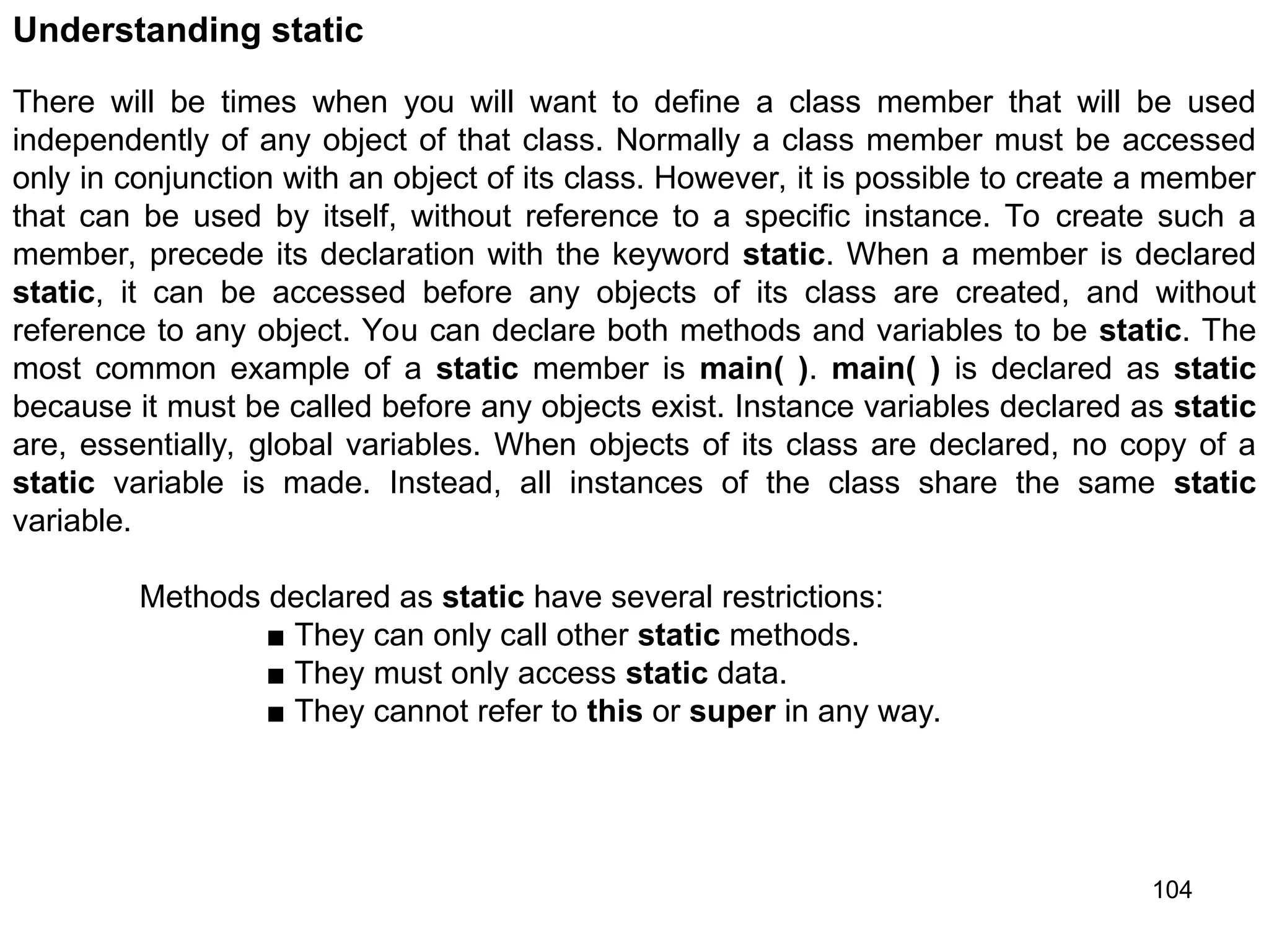 104 Understanding static There will be times when you will want to define a class member that will be used independently of any object of that class. Normally a class member must be accessed only in conjunction with an object of its class. However, it is possible to create a member that can be used by itself, without reference to a specific instance. To create such a member, precede its declaration with the keyword static. When a member is declared static, it can be accessed before any objects of its class are created, and without reference to any object. You can declare both methods and variables to be static. The most common example of a static member is main( ). main( ) is declared as static because it must be called before any objects exist. Instance variables declared as static are, essentially, global variables. When objects of its class are declared, no copy of a static variable is made. Instead, all instances of the class share the same static variable. Methods declared as static have several restrictions: ■ They can only call other static methods. ■ They must only access static data. ■ They cannot refer to this or super in any way. 