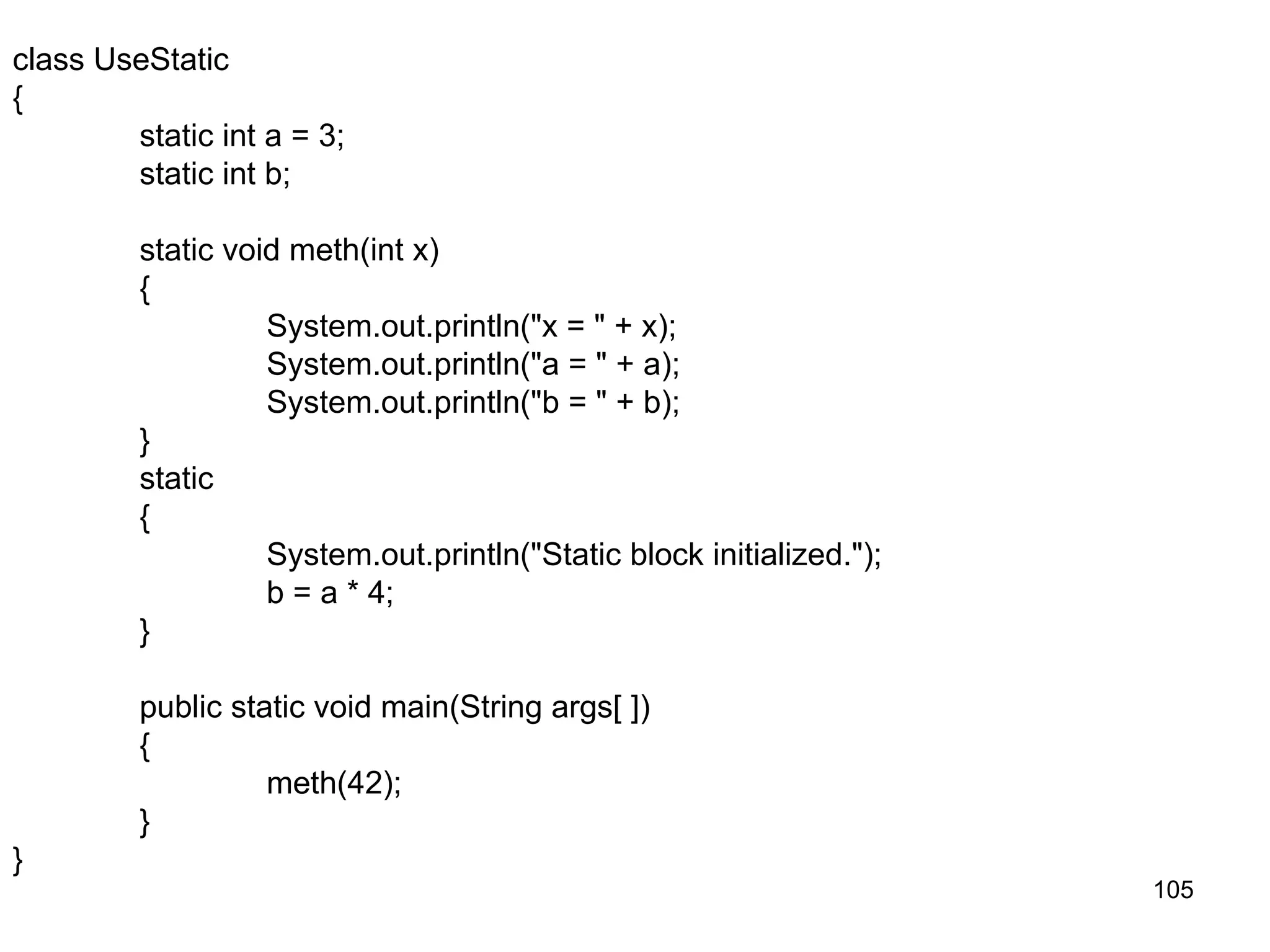 105 class UseStatic { static int a = 3; static int b; static void meth(int x) { System.out.println("x = " + x); System.out.println("a = " + a); System.out.println("b = " + b); } static { System.out.println("Static block initialized."); b = a * 4; } public static void main(String args[ ]) { meth(42); } } 