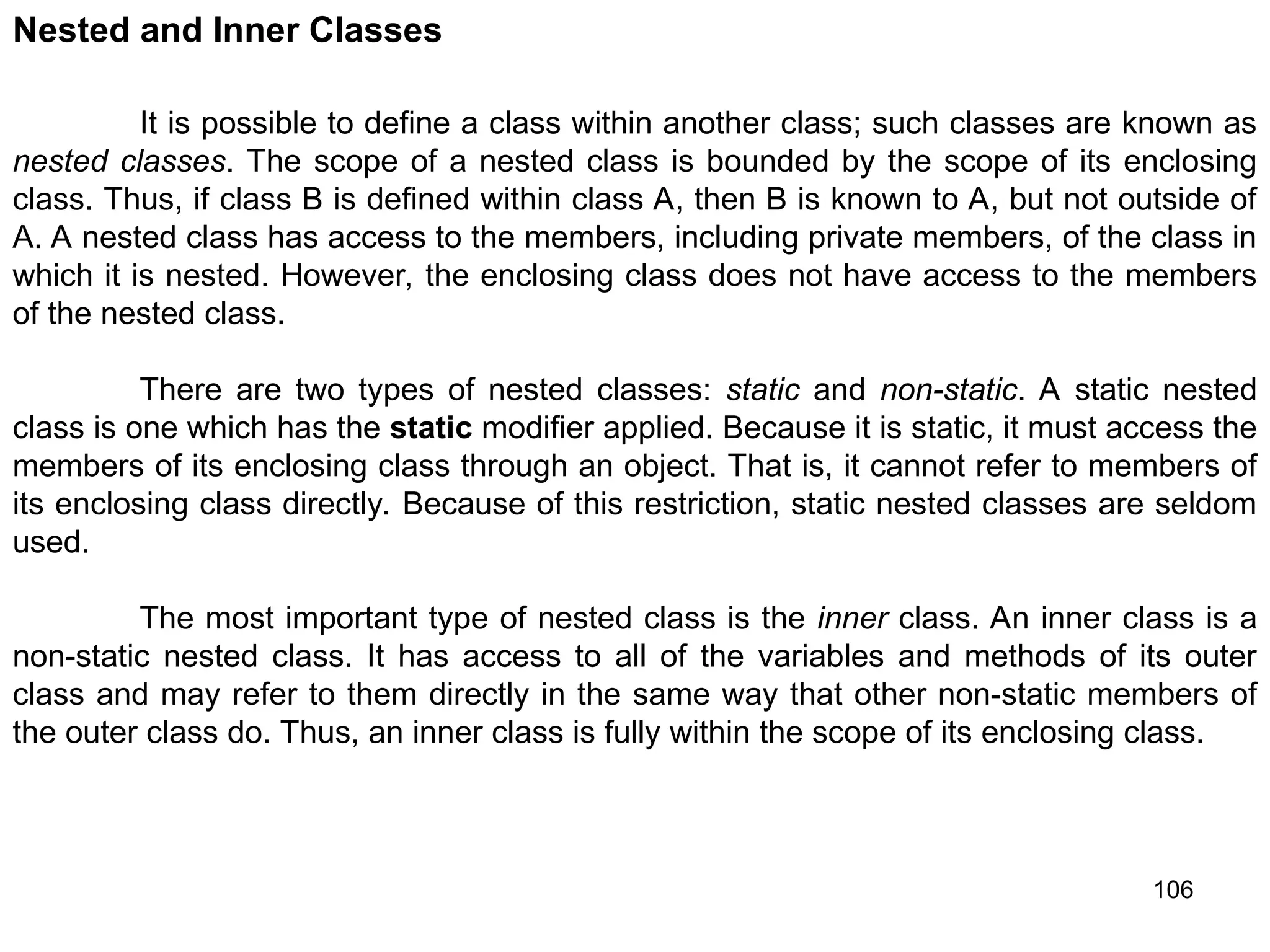 106 Nested and Inner Classes It is possible to define a class within another class; such classes are known as nested classes. The scope of a nested class is bounded by the scope of its enclosing class. Thus, if class B is defined within class A, then B is known to A, but not outside of A. A nested class has access to the members, including private members, of the class in which it is nested. However, the enclosing class does not have access to the members of the nested class. There are two types of nested classes: static and non-static. A static nested class is one which has the static modifier applied. Because it is static, it must access the members of its enclosing class through an object. That is, it cannot refer to members of its enclosing class directly. Because of this restriction, static nested classes are seldom used. The most important type of nested class is the inner class. An inner class is a non-static nested class. It has access to all of the variables and methods of its outer class and may refer to them directly in the same way that other non-static members of the outer class do. Thus, an inner class is fully within the scope of its enclosing class. 