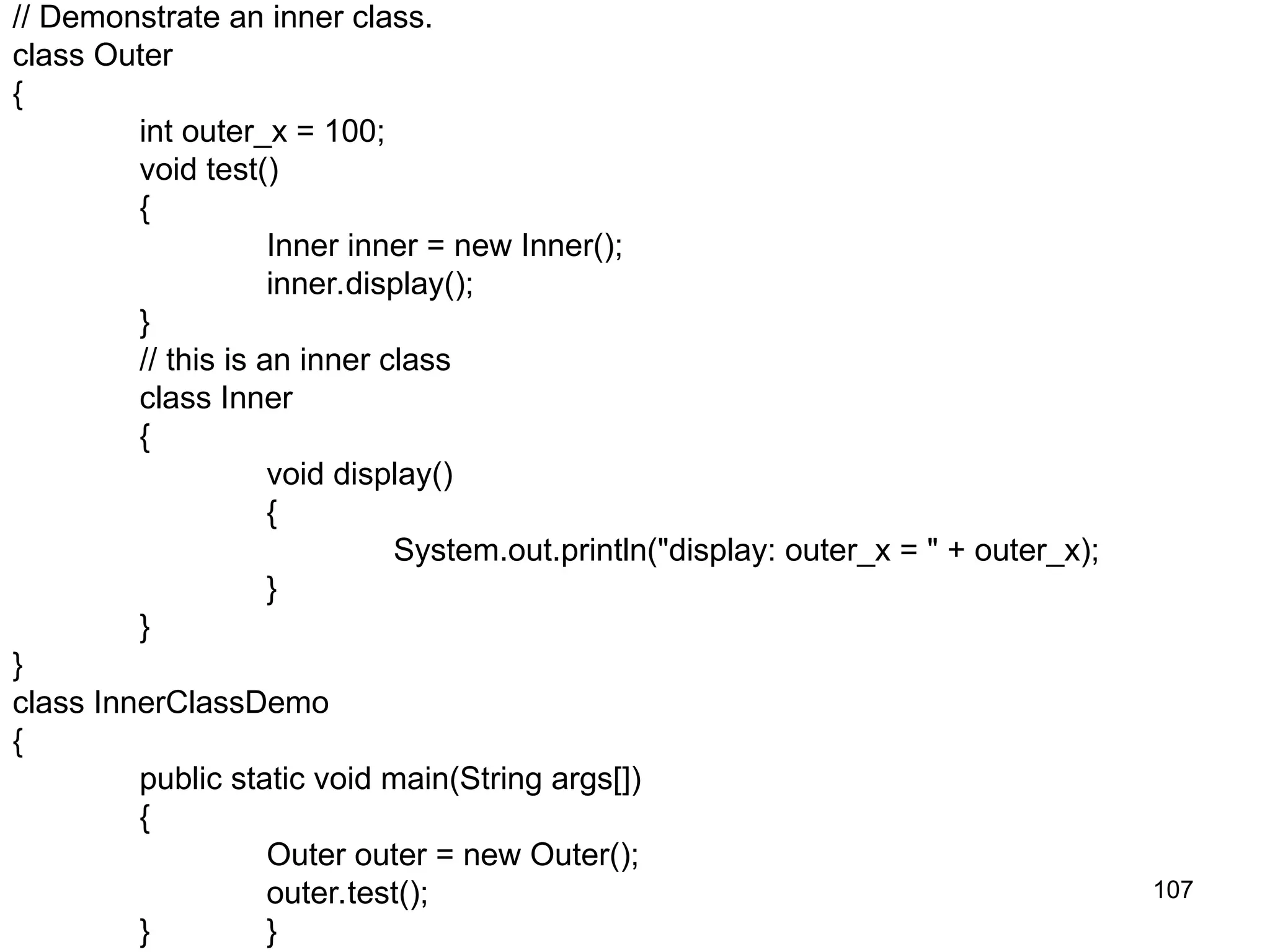 107 // Demonstrate an inner class. class Outer { int outer_x = 100; void test() { Inner inner = new Inner(); inner.display(); } // this is an inner class class Inner { void display() { System.out.println("display: outer_x = " + outer_x); } } } class InnerClassDemo { public static void main(String args[]) { Outer outer = new Outer(); outer.test(); } } 