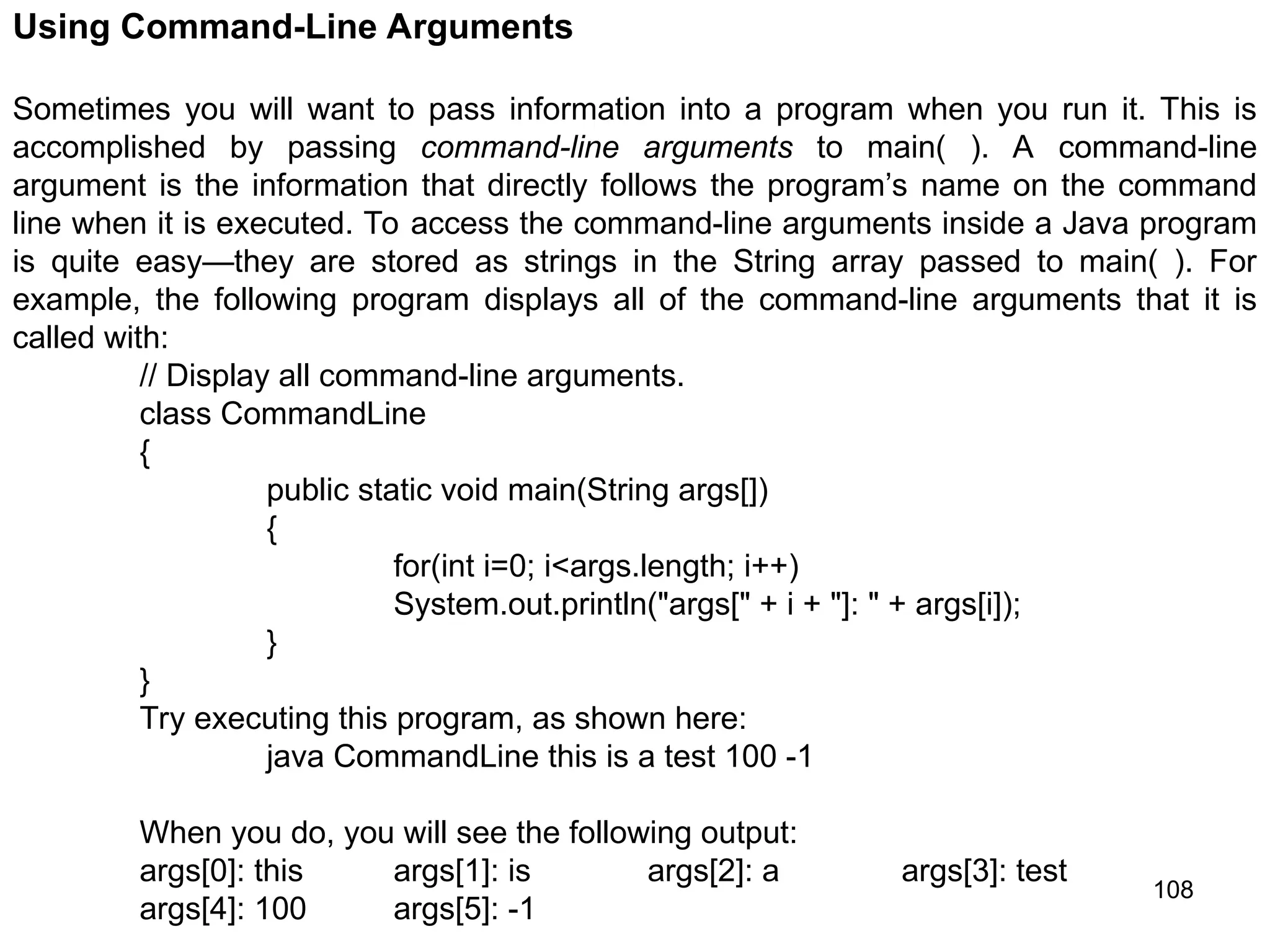 108 Using Command-Line Arguments Sometimes you will want to pass information into a program when you run it. This is accomplished by passing command-line arguments to main( ). A command-line argument is the information that directly follows the program’s name on the command line when it is executed. To access the command-line arguments inside a Java program is quite easy—they are stored as strings in the String array passed to main( ). For example, the following program displays all of the command-line arguments that it is called with: // Display all command-line arguments. class CommandLine { public static void main(String args[]) { for(int i=0; i<args.length; i++) System.out.println("args[" + i + "]: " + args[i]); } } Try executing this program, as shown here: java CommandLine this is a test 100 -1 When you do, you will see the following output: args[0]: this args[1]: is args[2]: a args[3]: test args[4]: 100 args[5]: -1 
