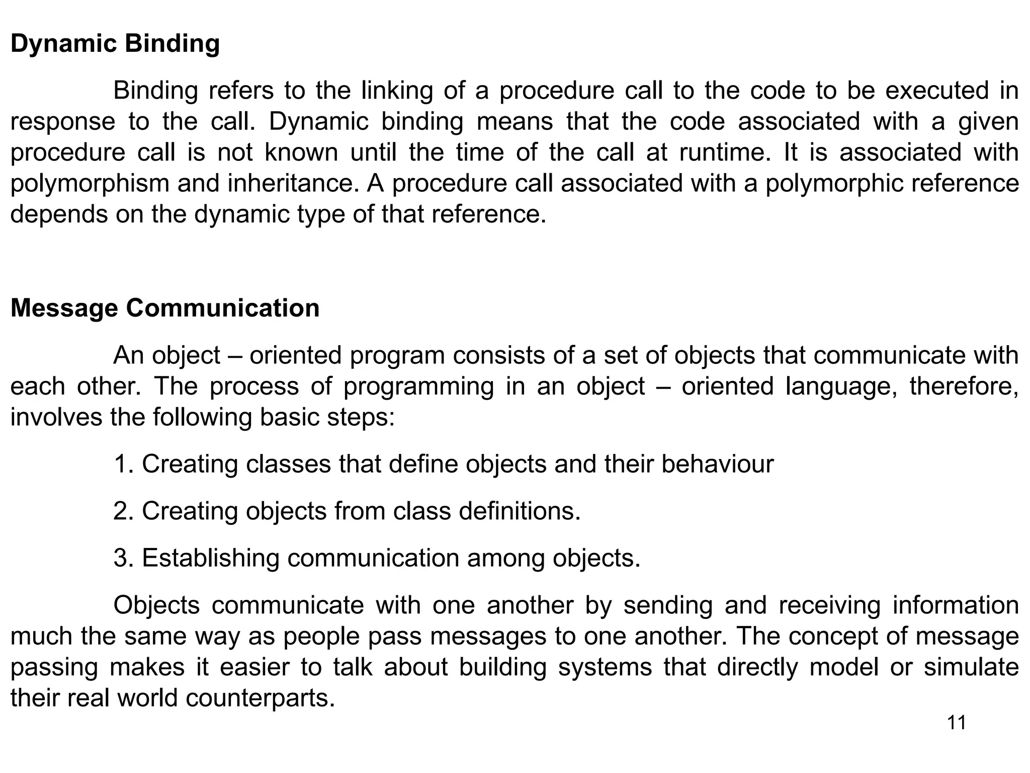 11 Dynamic Binding Binding refers to the linking of a procedure call to the code to be executed in response to the call. Dynamic binding means that the code associated with a given procedure call is not known until the time of the call at runtime. It is associated with polymorphism and inheritance. A procedure call associated with a polymorphic reference depends on the dynamic type of that reference. Message Communication An object – oriented program consists of a set of objects that communicate with each other. The process of programming in an object – oriented language, therefore, involves the following basic steps: 1. Creating classes that define objects and their behaviour 2. Creating objects from class definitions. 3. Establishing communication among objects. Objects communicate with one another by sending and receiving information much the same way as people pass messages to one another. The concept of message passing makes it easier to talk about building systems that directly model or simulate their real world counterparts. 