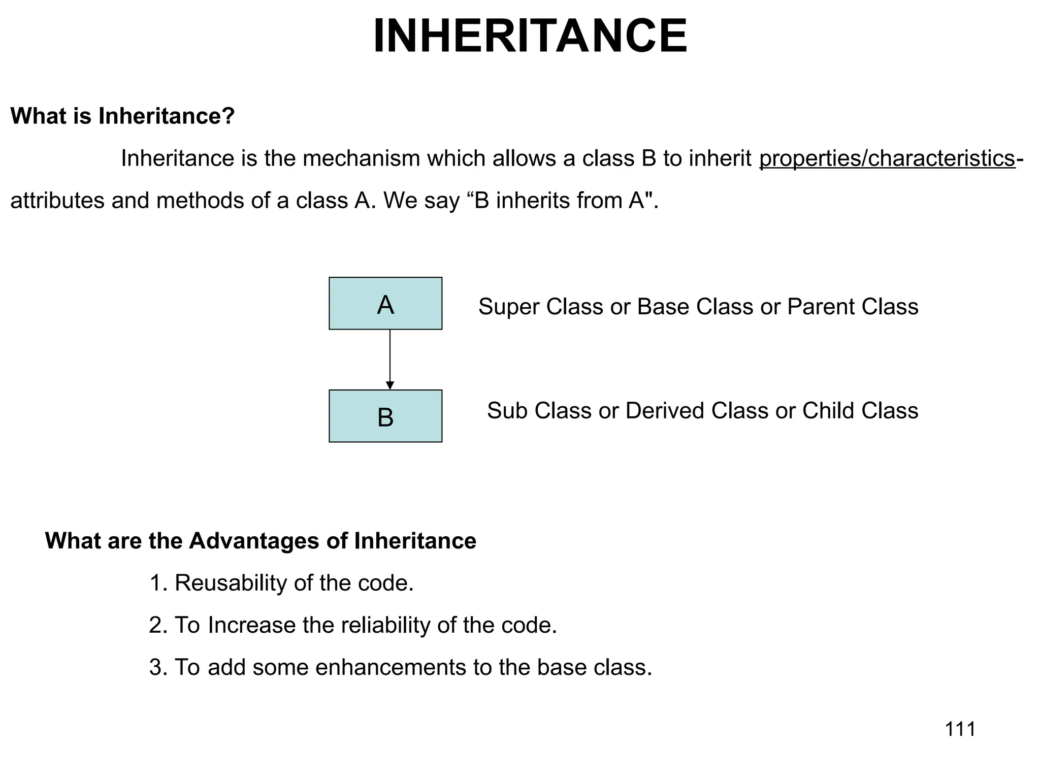 111 INHERITANCE What is Inheritance? Inheritance is the mechanism which allows a class B to inherit properties/characteristics- attributes and methods of a class A. We say “B inherits from A". A B Super Class or Base Class or Parent Class Sub Class or Derived Class or Child Class What are the Advantages of Inheritance 1. Reusability of the code. 2. To Increase the reliability of the code. 3. To add some enhancements to the base class. 
