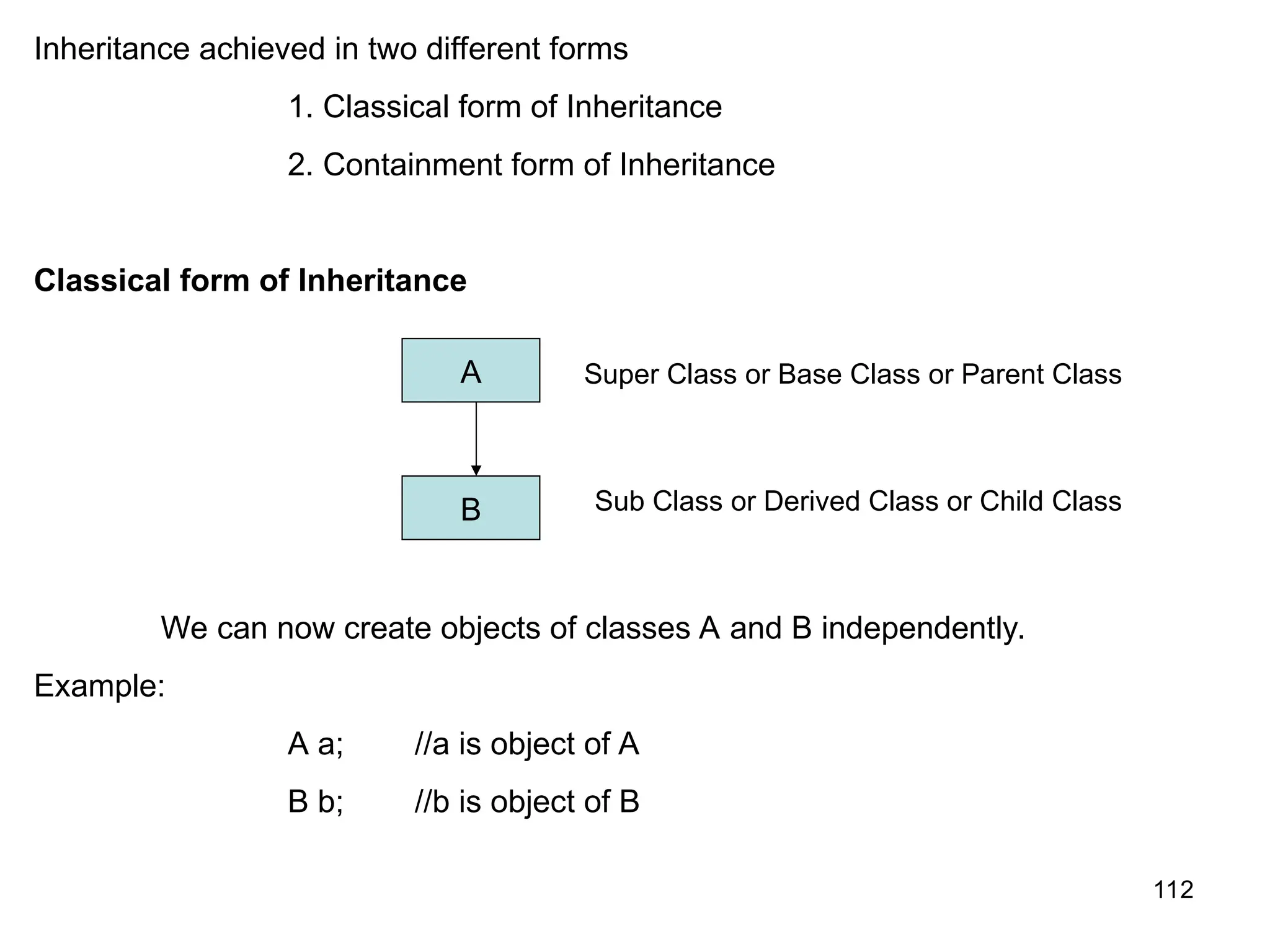 112 Inheritance achieved in two different forms 1. Classical form of Inheritance 2. Containment form of Inheritance Classical form of Inheritance We can now create objects of classes A and B independently. Example: A a; //a is object of A B b; //b is object of B A B Super Class or Base Class or Parent Class Sub Class or Derived Class or Child Class 