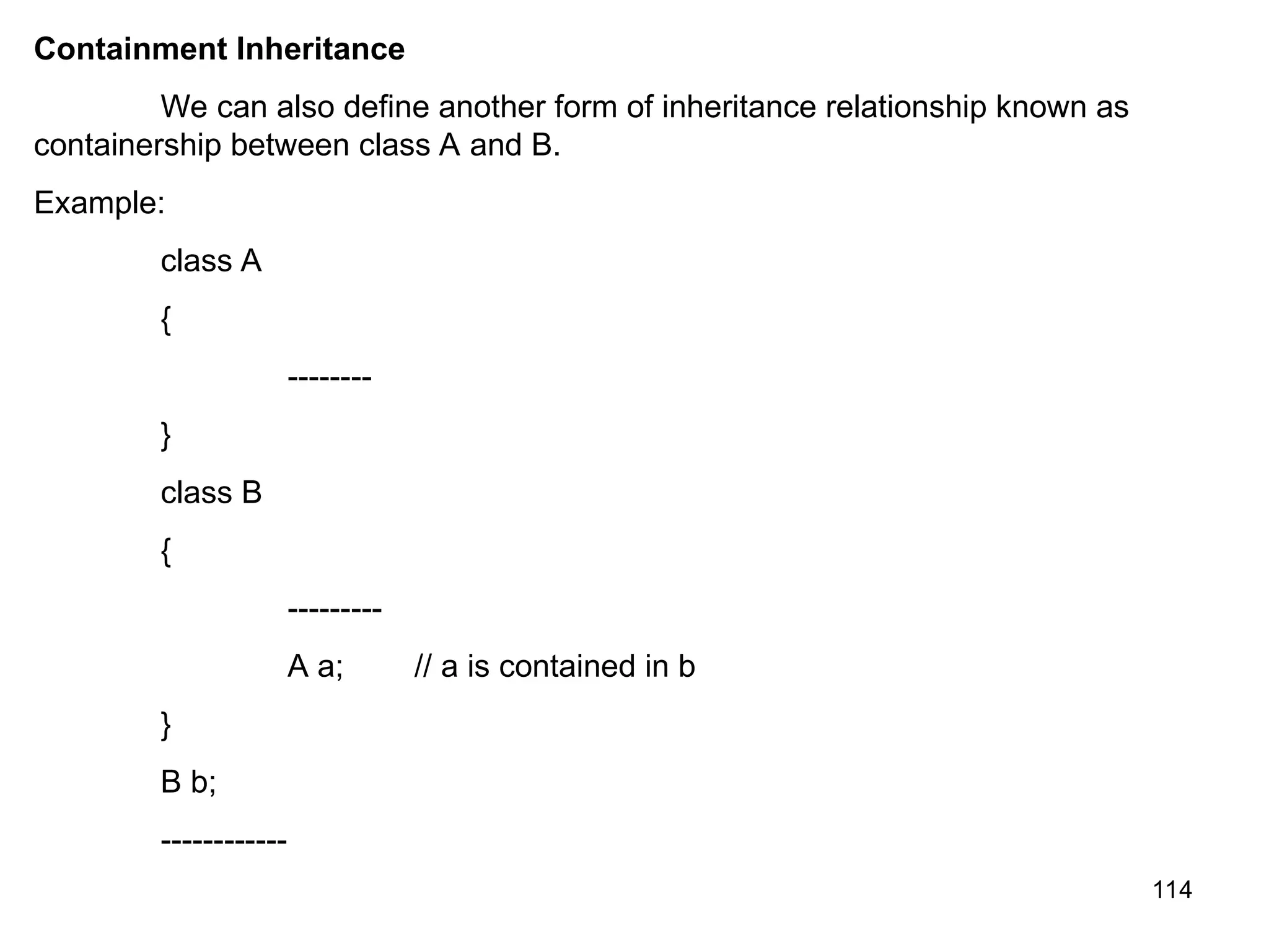 114 Containment Inheritance We can also define another form of inheritance relationship known as containership between class A and B. Example: class A { -------- } class B { --------- A a; // a is contained in b } B b; ------------ 