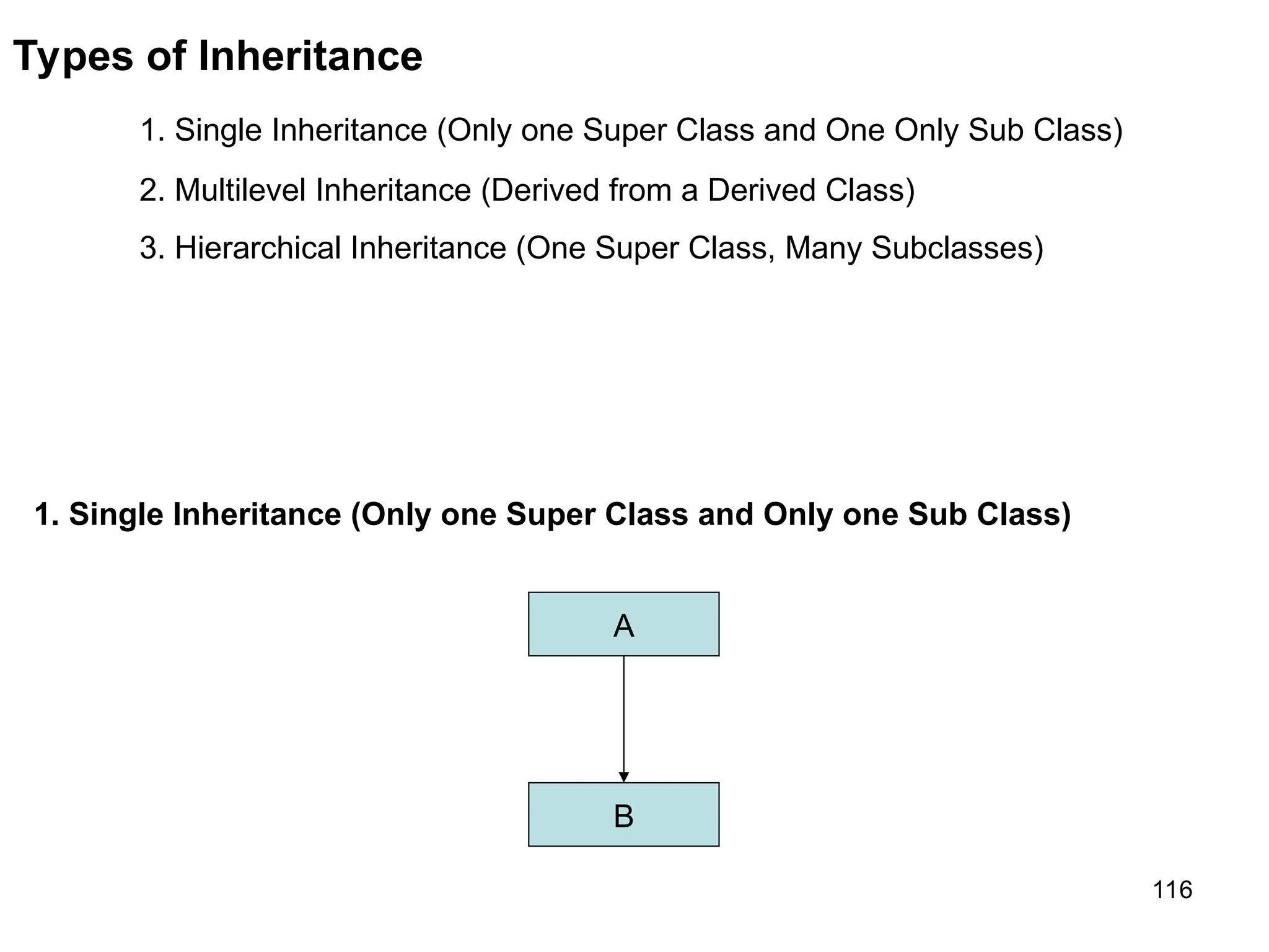 116 Types of Inheritance 1. Single Inheritance (Only one Super Class and One Only Sub Class) 2. Multilevel Inheritance (Derived from a Derived Class) 3. Hierarchical Inheritance (One Super Class, Many Subclasses) 1. Single Inheritance (Only one Super Class and Only one Sub Class) A B 