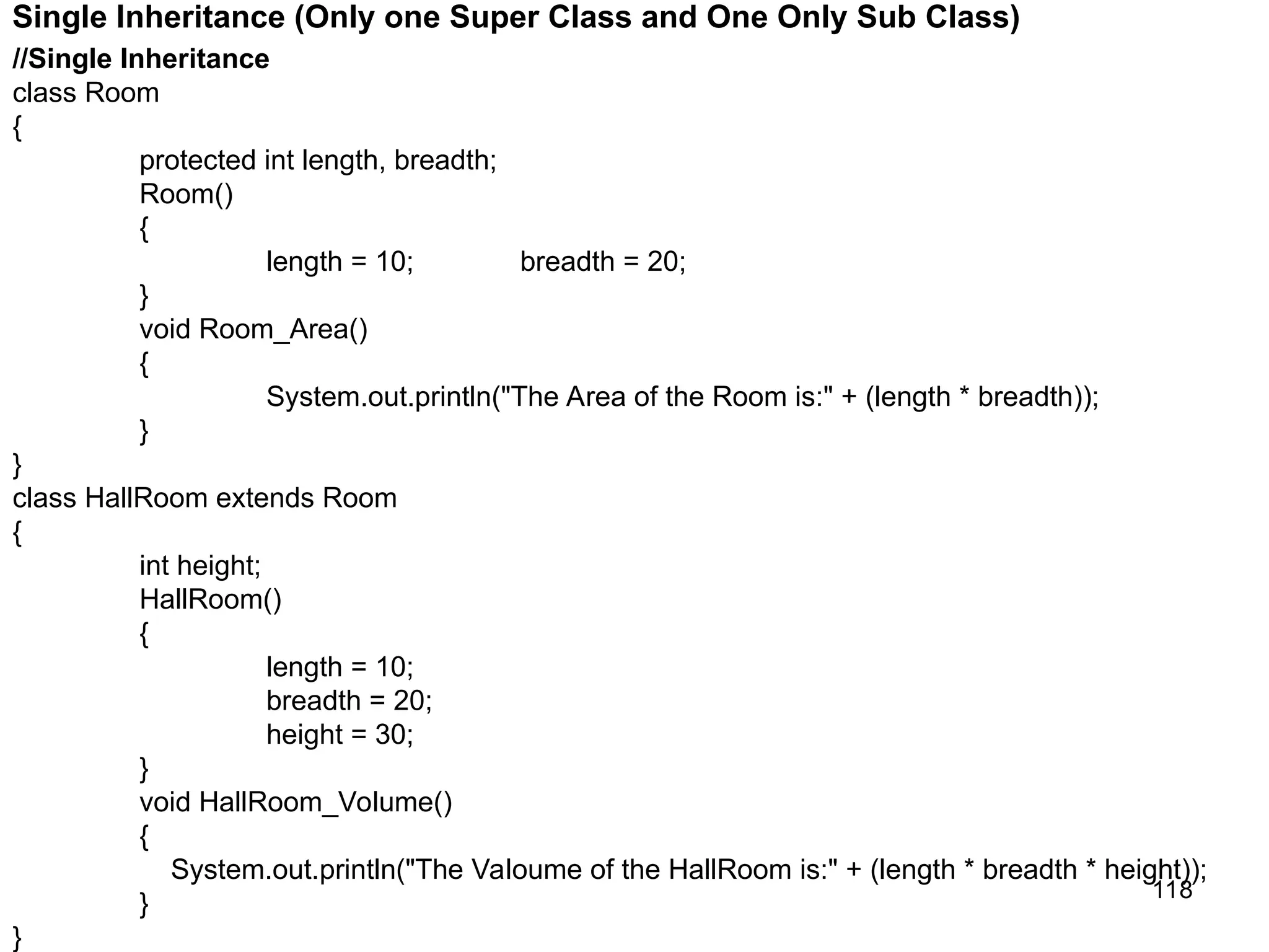 118 Single Inheritance (Only one Super Class and One Only Sub Class) //Single Inheritance class Room { protected int length, breadth; Room() { length = 10; breadth = 20; } void Room_Area() { System.out.println("The Area of the Room is:" + (length * breadth)); } } class HallRoom extends Room { int height; HallRoom() { length = 10; breadth = 20; height = 30; } void HallRoom_Volume() { System.out.println("The Valoume of the HallRoom is:" + (length * breadth * height)); } } 
