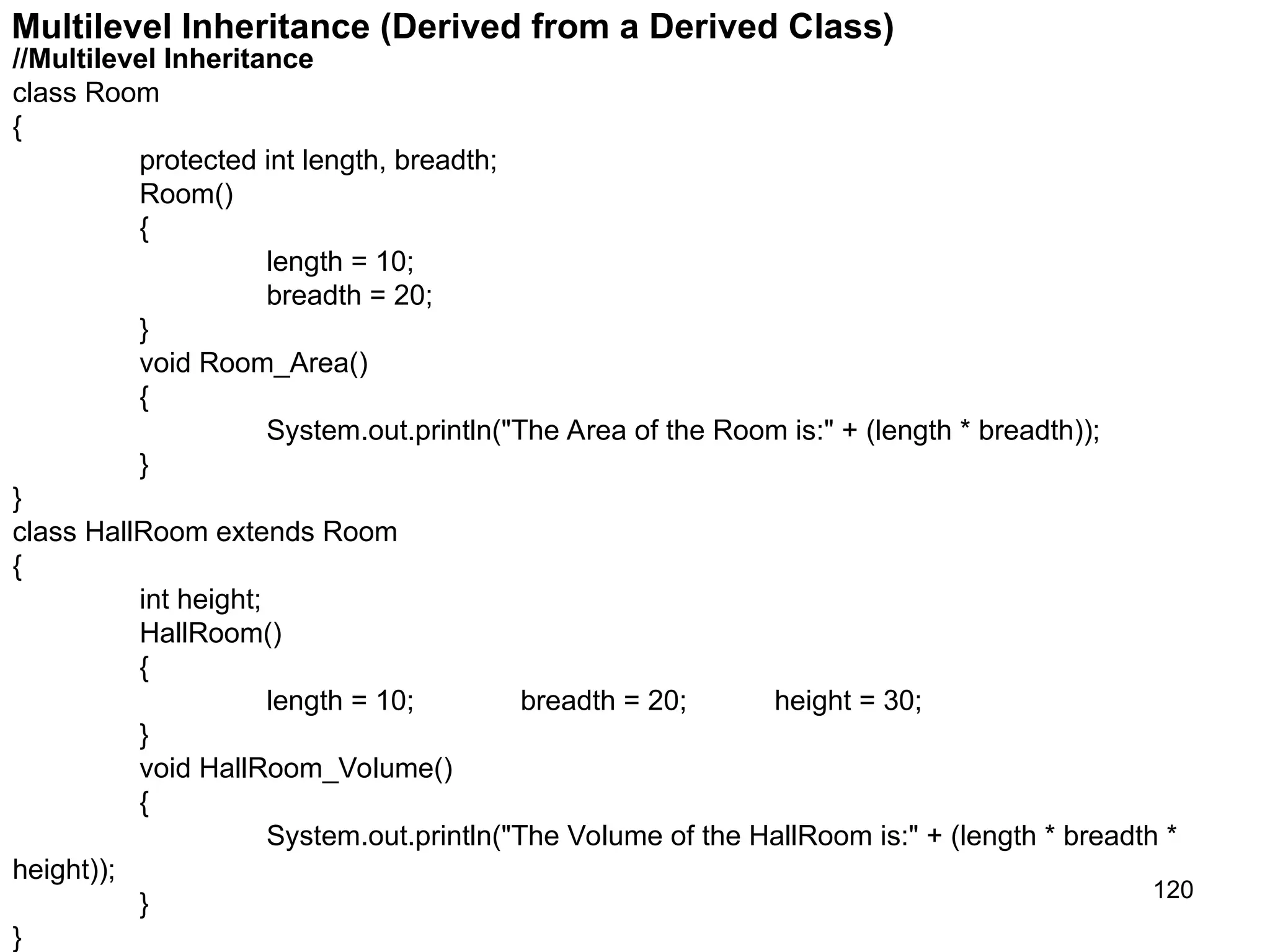 120 Multilevel Inheritance (Derived from a Derived Class) //Multilevel Inheritance class Room { protected int length, breadth; Room() { length = 10; breadth = 20; } void Room_Area() { System.out.println("The Area of the Room is:" + (length * breadth)); } } class HallRoom extends Room { int height; HallRoom() { length = 10; breadth = 20; height = 30; } void HallRoom_Volume() { System.out.println("The Volume of the HallRoom is:" + (length * breadth * height)); } } 