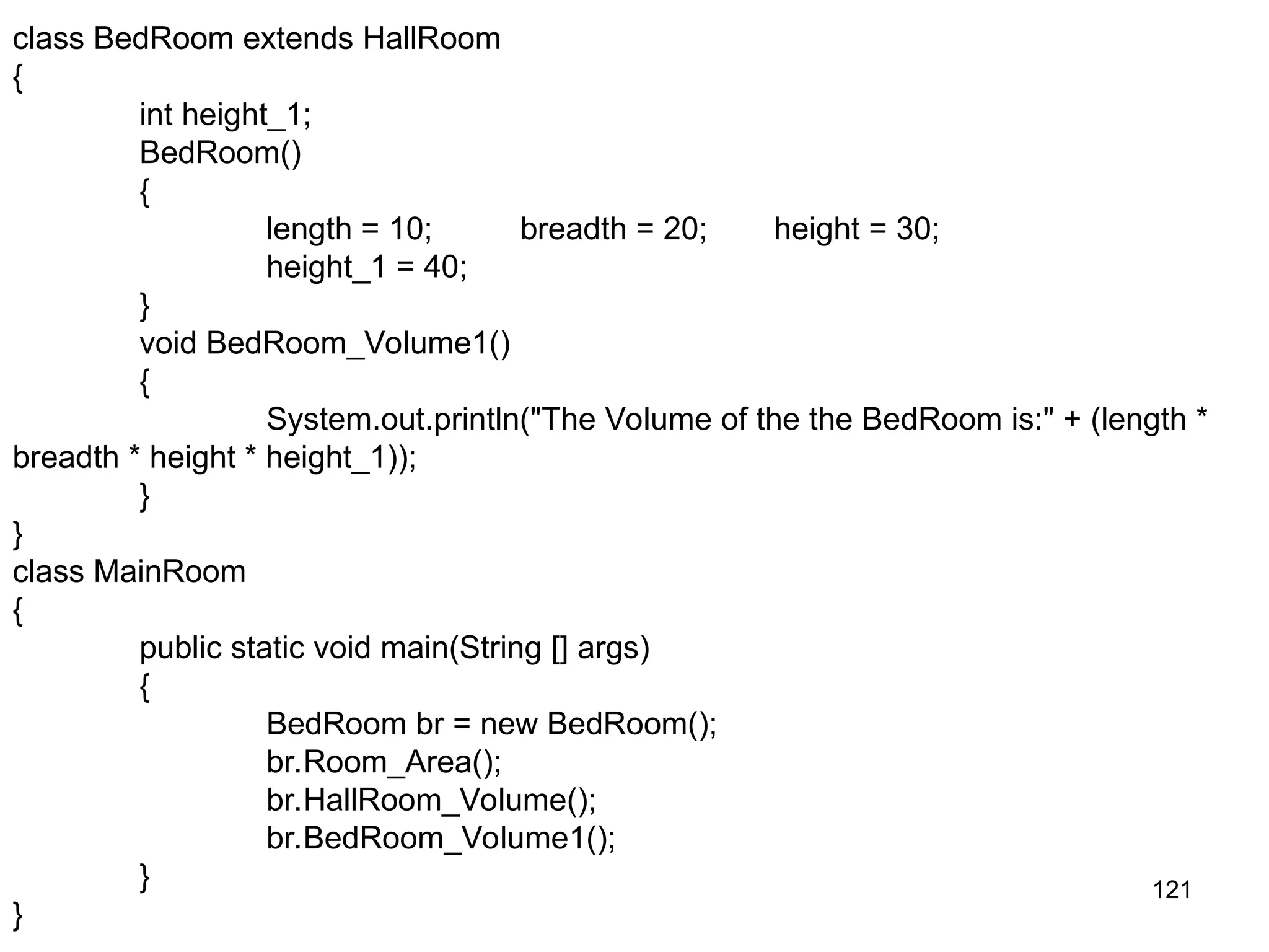 121 class BedRoom extends HallRoom { int height_1; BedRoom() { length = 10; breadth = 20; height = 30; height_1 = 40; } void BedRoom_Volume1() { System.out.println("The Volume of the the BedRoom is:" + (length * breadth * height * height_1)); } } class MainRoom { public static void main(String [] args) { BedRoom br = new BedRoom(); br.Room_Area(); br.HallRoom_Volume(); br.BedRoom_Volume1(); } } 