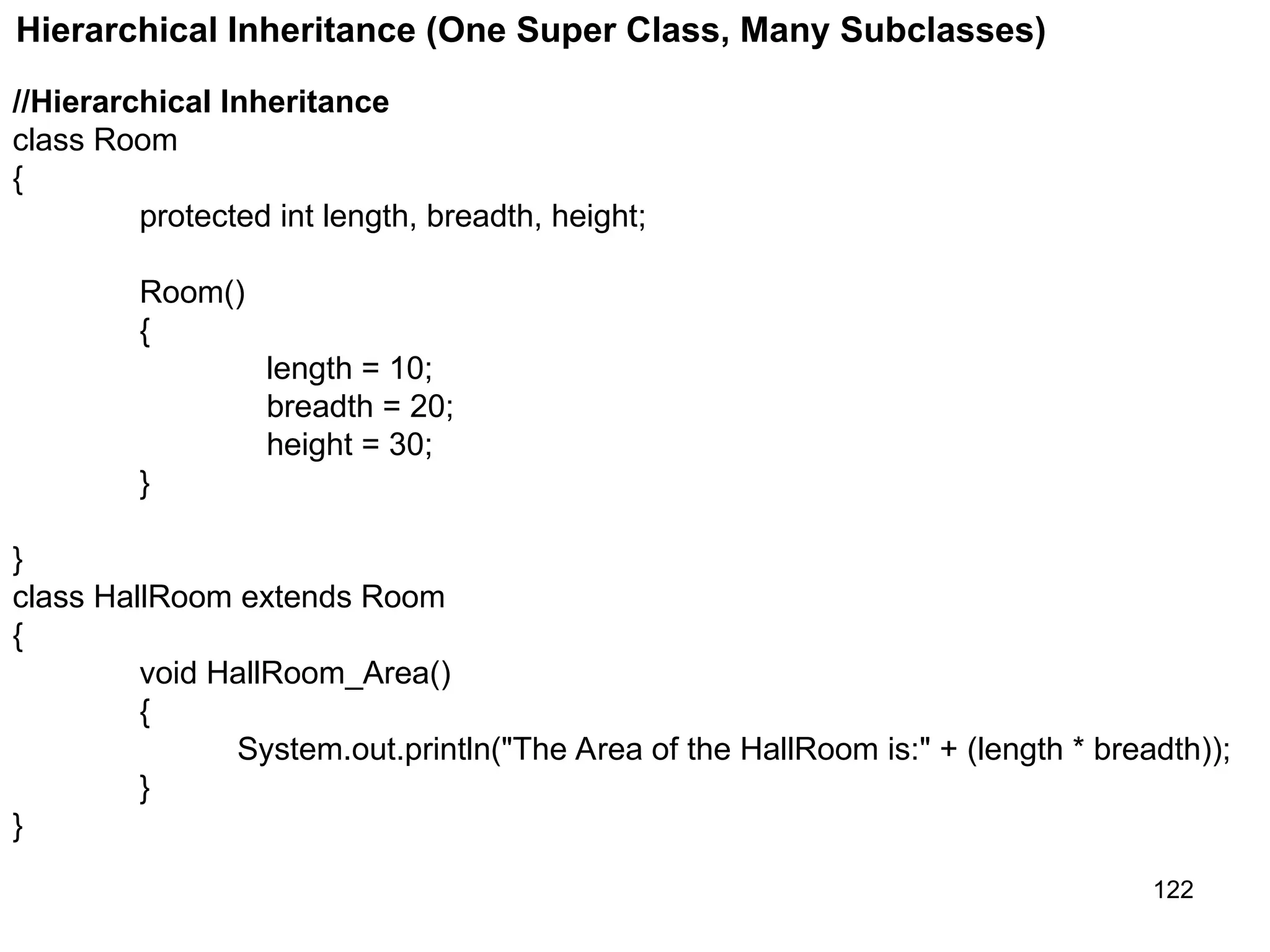 122 Hierarchical Inheritance (One Super Class, Many Subclasses) //Hierarchical Inheritance class Room { protected int length, breadth, height; Room() { length = 10; breadth = 20; height = 30; } } class HallRoom extends Room { void HallRoom_Area() { System.out.println("The Area of the HallRoom is:" + (length * breadth)); } } 