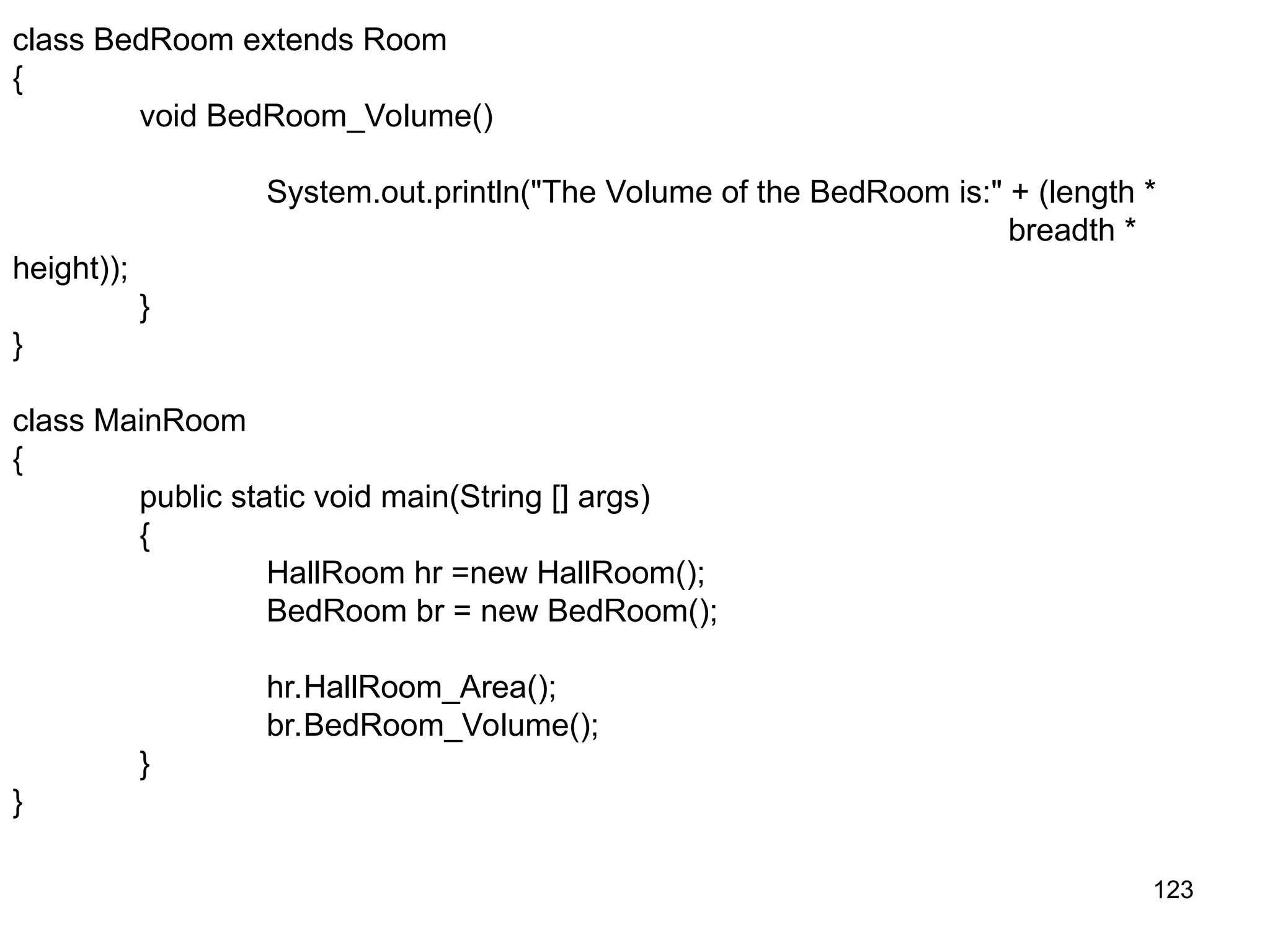 123 class BedRoom extends Room { void BedRoom_Volume() System.out.println("The Volume of the BedRoom is:" + (length * breadth * height)); } } class MainRoom { public static void main(String [] args) { HallRoom hr =new HallRoom(); BedRoom br = new BedRoom(); hr.HallRoom_Area(); br.BedRoom_Volume(); } } 