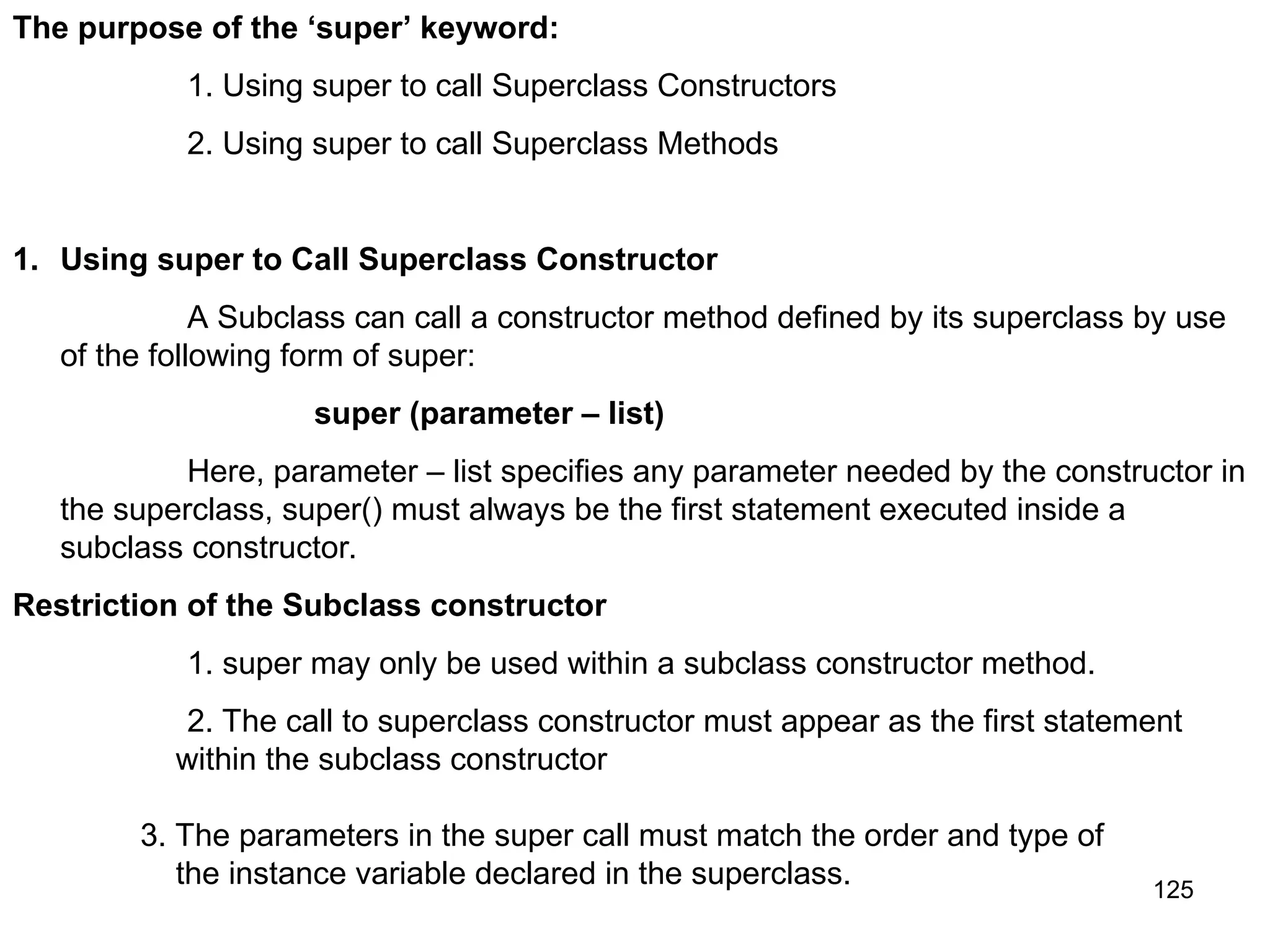 125 The purpose of the ‘super’ keyword: 1. Using super to call Superclass Constructors 2. Using super to call Superclass Methods 1. Using super to Call Superclass Constructor A Subclass can call a constructor method defined by its superclass by use of the following form of super: super (parameter – list) Here, parameter – list specifies any parameter needed by the constructor in the superclass, super() must always be the first statement executed inside a subclass constructor. Restriction of the Subclass constructor 1. super may only be used within a subclass constructor method. 2. The call to superclass constructor must appear as the first statement within the subclass constructor 3. The parameters in the super call must match the order and type of the instance variable declared in the superclass. 