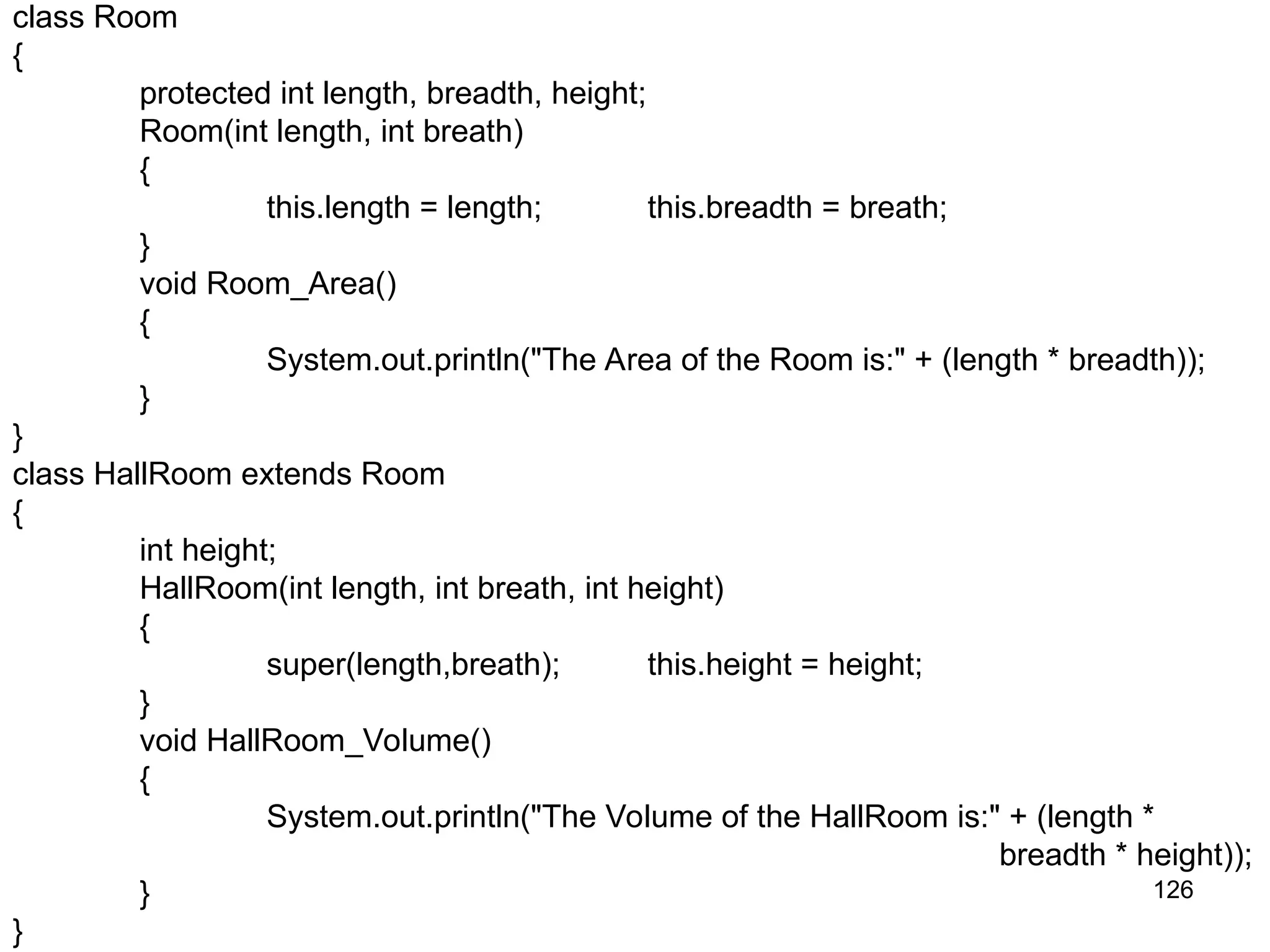 126 class Room { protected int length, breadth, height; Room(int length, int breath) { this.length = length; this.breadth = breath; } void Room_Area() { System.out.println("The Area of the Room is:" + (length * breadth)); } } class HallRoom extends Room { int height; HallRoom(int length, int breath, int height) { super(length,breath); this.height = height; } void HallRoom_Volume() { System.out.println("The Volume of the HallRoom is:" + (length * breadth * height)); } } 