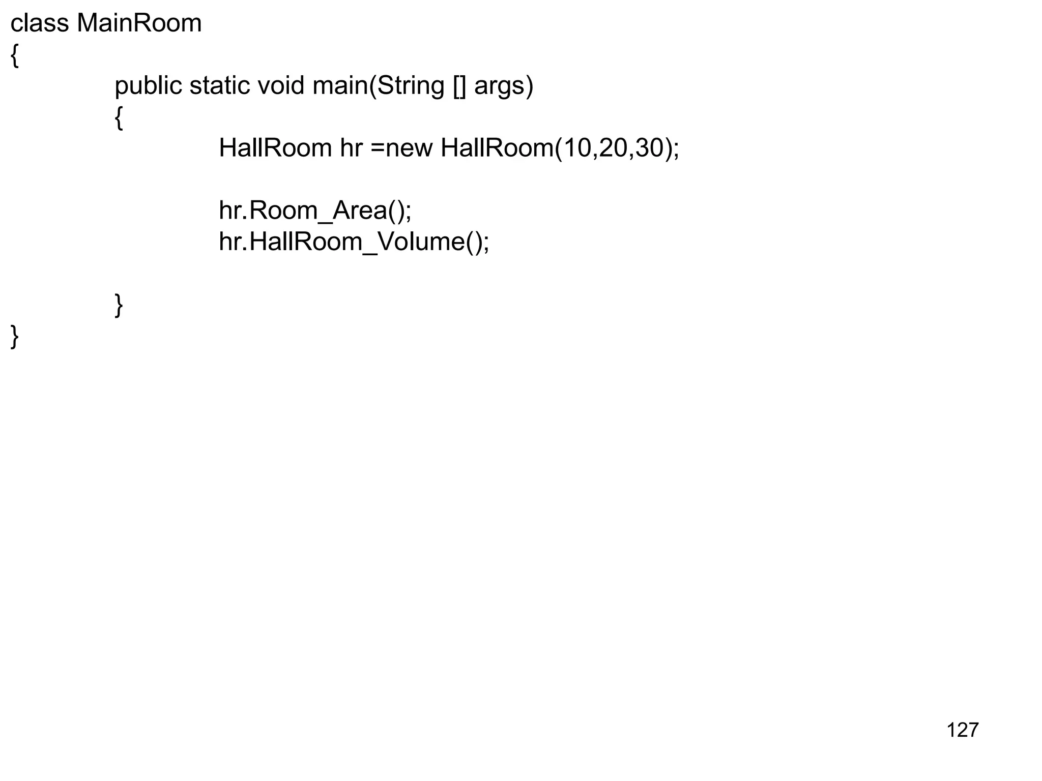 127 class MainRoom { public static void main(String [] args) { HallRoom hr =new HallRoom(10,20,30); hr.Room_Area(); hr.HallRoom_Volume(); } } 