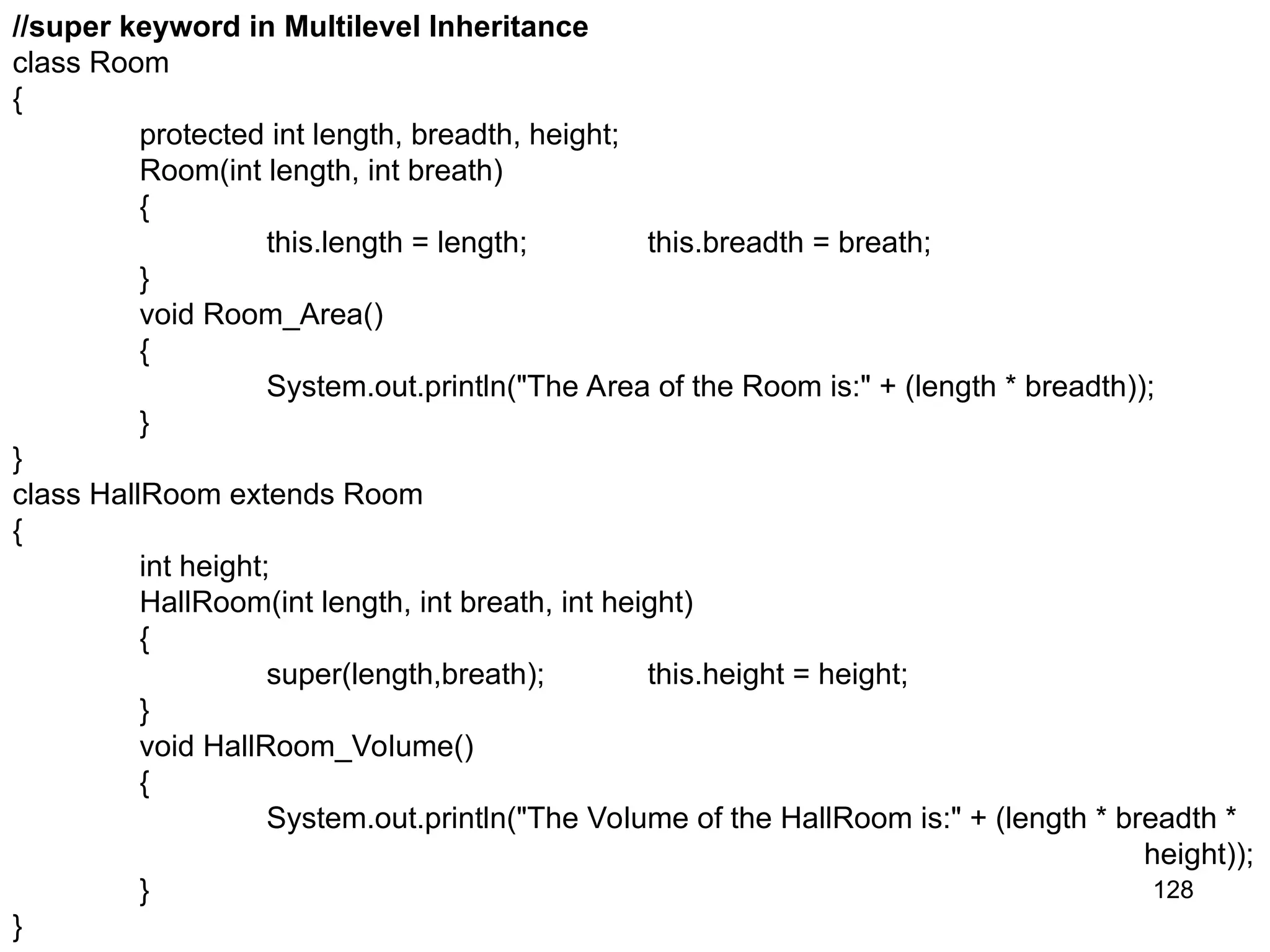 128 //super keyword in Multilevel Inheritance class Room { protected int length, breadth, height; Room(int length, int breath) { this.length = length; this.breadth = breath; } void Room_Area() { System.out.println("The Area of the Room is:" + (length * breadth)); } } class HallRoom extends Room { int height; HallRoom(int length, int breath, int height) { super(length,breath); this.height = height; } void HallRoom_Volume() { System.out.println("The Volume of the HallRoom is:" + (length * breadth * height)); } } 