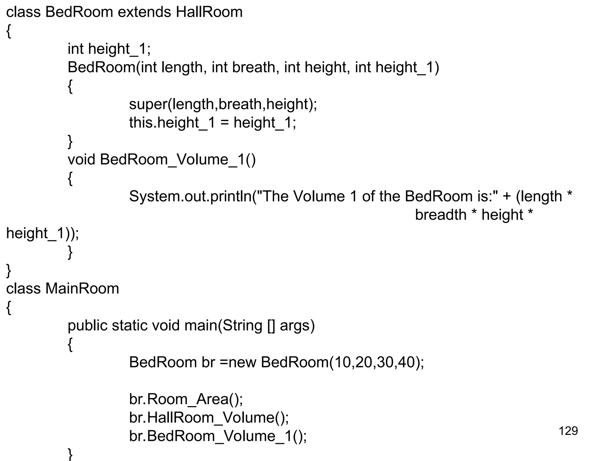 129 class BedRoom extends HallRoom { int height_1; BedRoom(int length, int breath, int height, int height_1) { super(length,breath,height); this.height_1 = height_1; } void BedRoom_Volume_1() { System.out.println("The Volume 1 of the BedRoom is:" + (length * breadth * height * height_1)); } } class MainRoom { public static void main(String [] args) { BedRoom br =new BedRoom(10,20,30,40); br.Room_Area(); br.HallRoom_Volume(); br.BedRoom_Volume_1(); } 