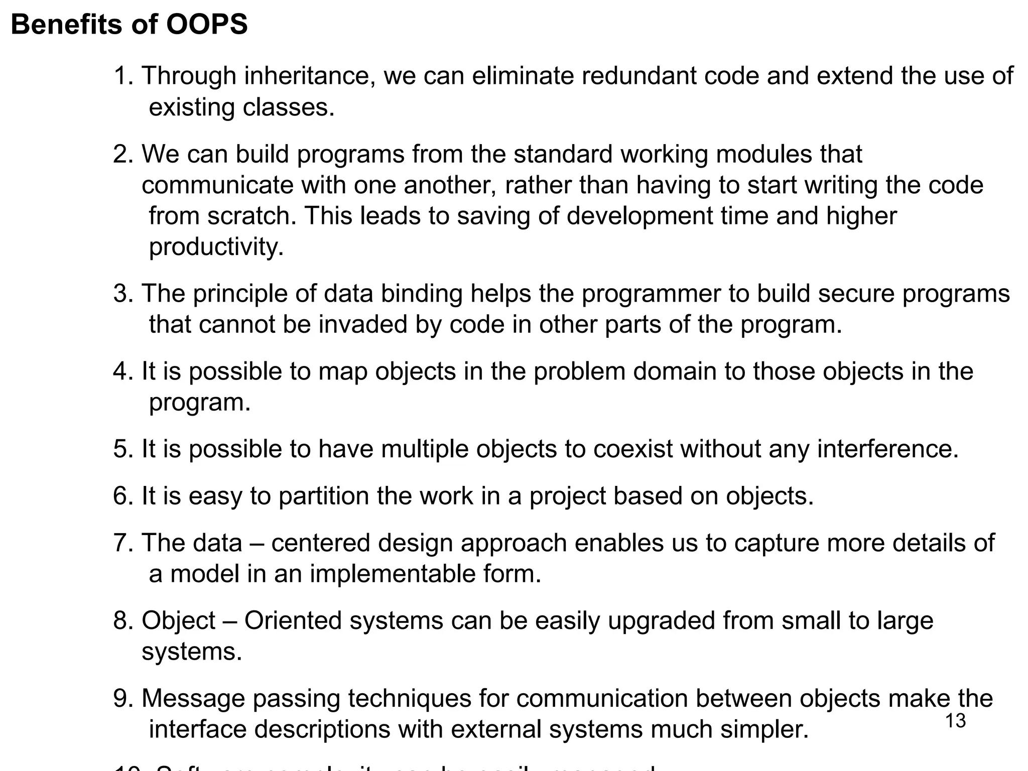13 Benefits of OOPS 1. Through inheritance, we can eliminate redundant code and extend the use of existing classes. 2. We can build programs from the standard working modules that communicate with one another, rather than having to start writing the code from scratch. This leads to saving of development time and higher productivity. 3. The principle of data binding helps the programmer to build secure programs that cannot be invaded by code in other parts of the program. 4. It is possible to map objects in the problem domain to those objects in the program. 5. It is possible to have multiple objects to coexist without any interference. 6. It is easy to partition the work in a project based on objects. 7. The data – centered design approach enables us to capture more details of a model in an implementable form. 8. Object – Oriented systems can be easily upgraded from small to large systems. 9. Message passing techniques for communication between objects make the interface descriptions with external systems much simpler. 