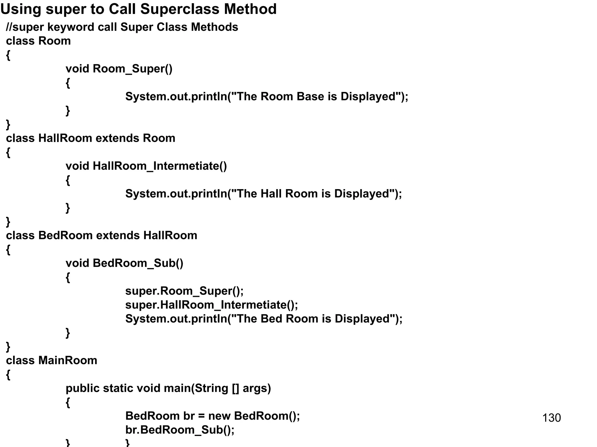 130 Using super to Call Superclass Method //super keyword call Super Class Methods class Room { void Room_Super() { System.out.println("The Room Base is Displayed"); } } class HallRoom extends Room { void HallRoom_Intermetiate() { System.out.println("The Hall Room is Displayed"); } } class BedRoom extends HallRoom { void BedRoom_Sub() { super.Room_Super(); super.HallRoom_Intermetiate(); System.out.println("The Bed Room is Displayed"); } } class MainRoom { public static void main(String [] args) { BedRoom br = new BedRoom(); br.BedRoom_Sub(); 