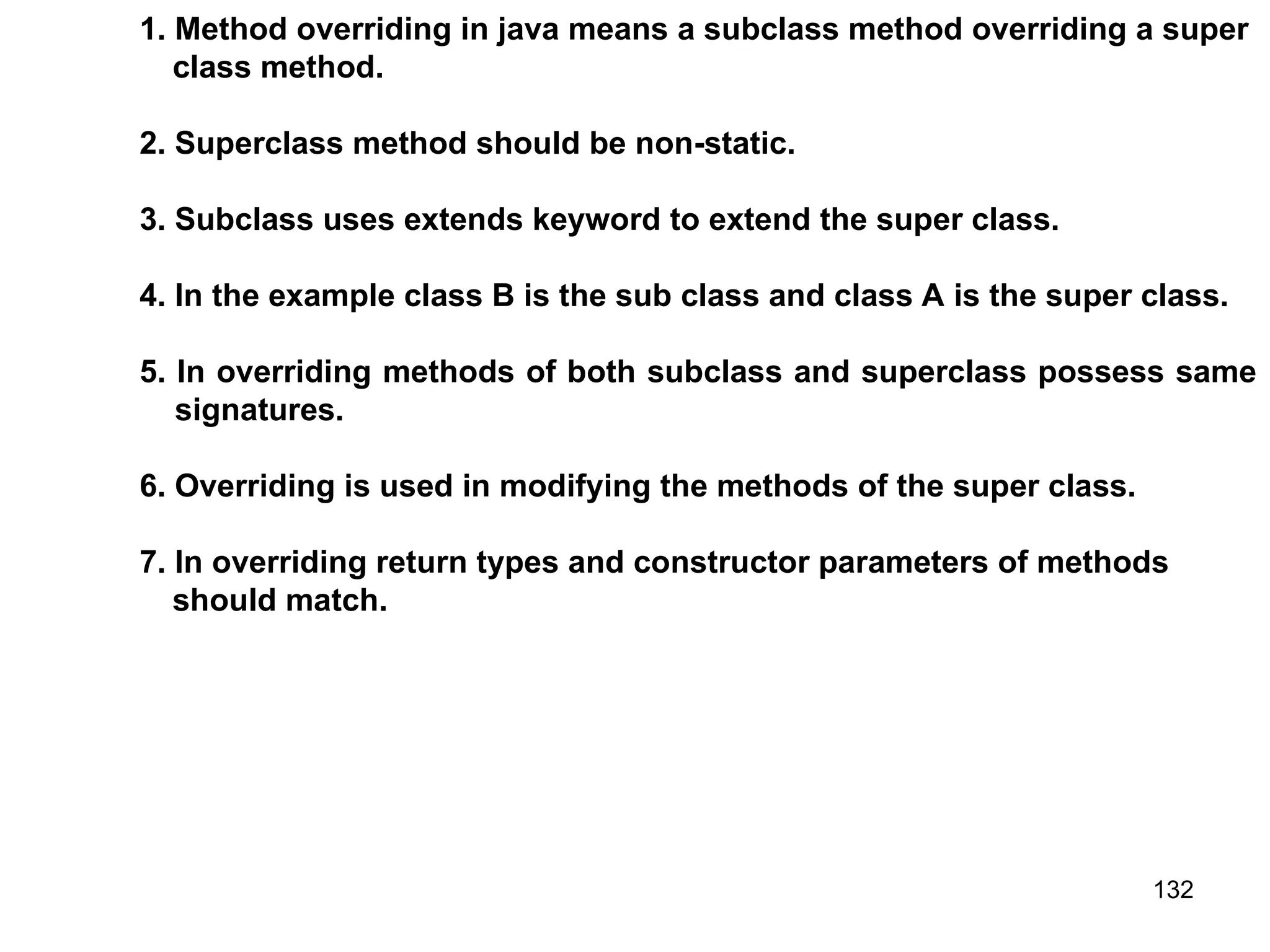 132 1. Method overriding in java means a subclass method overriding a super class method. 2. Superclass method should be non-static. 3. Subclass uses extends keyword to extend the super class. 4. In the example class B is the sub class and class A is the super class. 5. In overriding methods of both subclass and superclass possess same signatures. 6. Overriding is used in modifying the methods of the super class. 7. In overriding return types and constructor parameters of methods should match. 