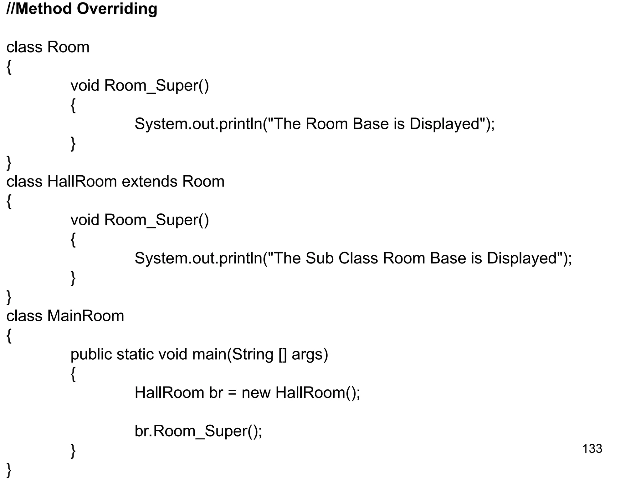 133 //Method Overriding class Room { void Room_Super() { System.out.println("The Room Base is Displayed"); } } class HallRoom extends Room { void Room_Super() { System.out.println("The Sub Class Room Base is Displayed"); } } class MainRoom { public static void main(String [] args) { HallRoom br = new HallRoom(); br.Room_Super(); } } 